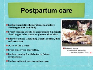 Postpartum care
Exclude persisting hyperglycaemia before
discharge ( FBS or PPBS)
Breast feeding should be encouraged & neonate
blood sugar to be check 2–4 hours after birth.
Lifestyle advice (including weight control, diet
and exercise).
OGTT at the 6 week.
Every three year thereafter.
Early screening for diabetes in future
pregnancies.
Contraception & preconception care.
 