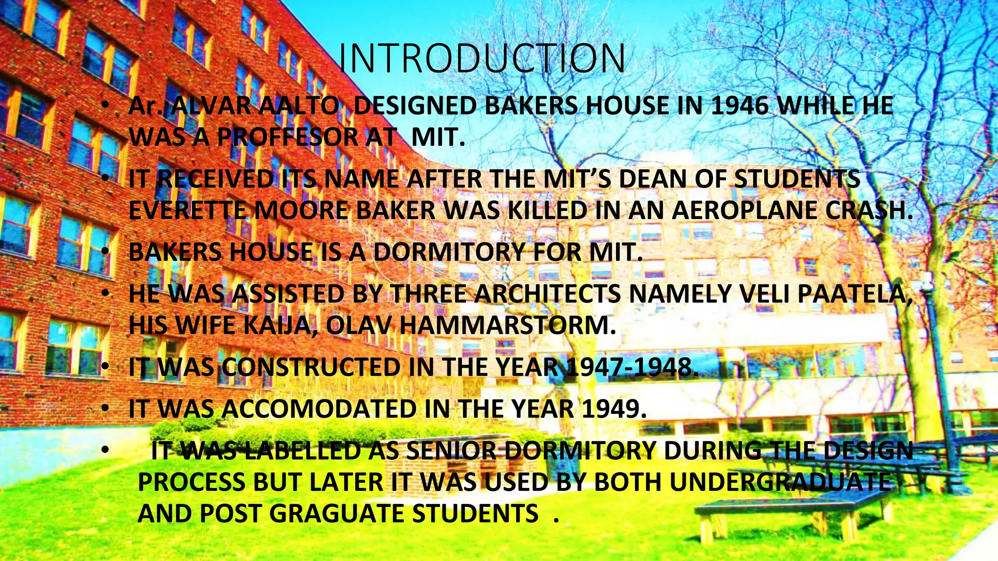 INTRODUCTION
• Ar. ALVAR AALTO DESIGNED BAKERS HOUSE IN 1946 WHILE HE
WAS A PROFFESOR AT MIT.
• IT RECEIVED ITS NAME AFTER THE MIT’S DEAN OF STUDENTS
EVERETTE MOORE BAKER WAS KILLED IN AN AEROPLANE CRASH.
• BAKERS HOUSE IS A DORMITORY FOR MIT.
• HE WAS ASSISTED BY THREE ARCHITECTS NAMELY VELI PAATELA,
HIS WIFE KAIJA, OLAV HAMMARSTORM.
• IT WAS CONSTRUCTED IN THE YEAR 1947-1948.
• IT WAS ACCOMODATED IN THE YEAR 1949.
• IT WAS LABELLED AS SENIOR DORMITORY DURING THE DESIGN
PROCESS BUT LATER IT WAS USED BY BOTH UNDERGRADUATE
AND POST GRAGUATE STUDENTS .
 
