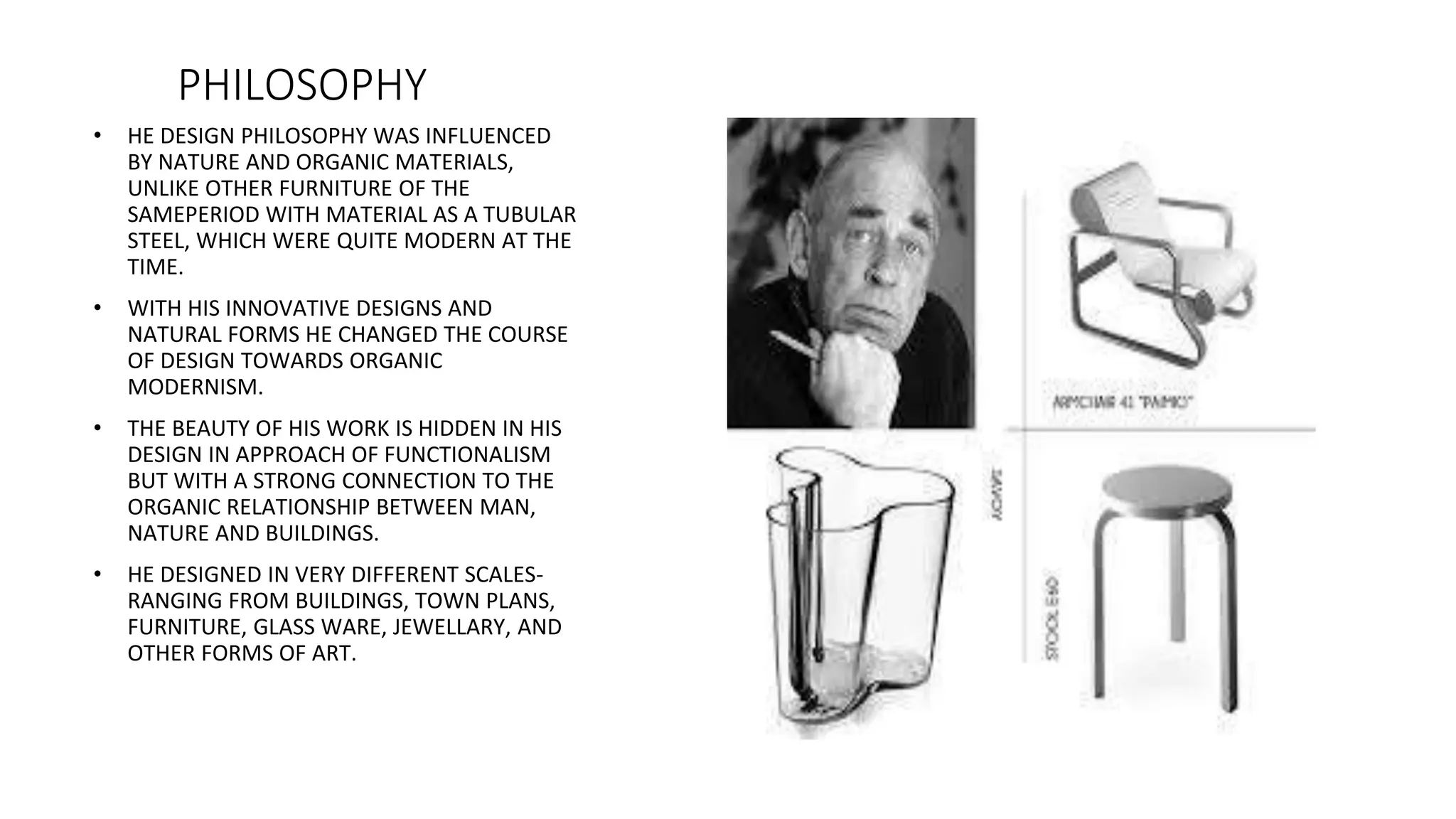 PHILOSOPHY
• HE DESIGN PHILOSOPHY WAS INFLUENCED
BY NATURE AND ORGANIC MATERIALS,
UNLIKE OTHER FURNITURE OF THE
SAMEPERIOD WITH MATERIAL AS A TUBULAR
STEEL, WHICH WERE QUITE MODERN AT THE
TIME.
• WITH HIS INNOVATIVE DESIGNS AND
NATURAL FORMS HE CHANGED THE COURSE
OF DESIGN TOWARDS ORGANIC
MODERNISM.
• THE BEAUTY OF HIS WORK IS HIDDEN IN HIS
DESIGN IN APPROACH OF FUNCTIONALISM
BUT WITH A STRONG CONNECTION TO THE
ORGANIC RELATIONSHIP BETWEEN MAN,
NATURE AND BUILDINGS.
• HE DESIGNED IN VERY DIFFERENT SCALES-
RANGING FROM BUILDINGS, TOWN PLANS,
FURNITURE, GLASS WARE, JEWELLARY, AND
OTHER FORMS OF ART.
 
