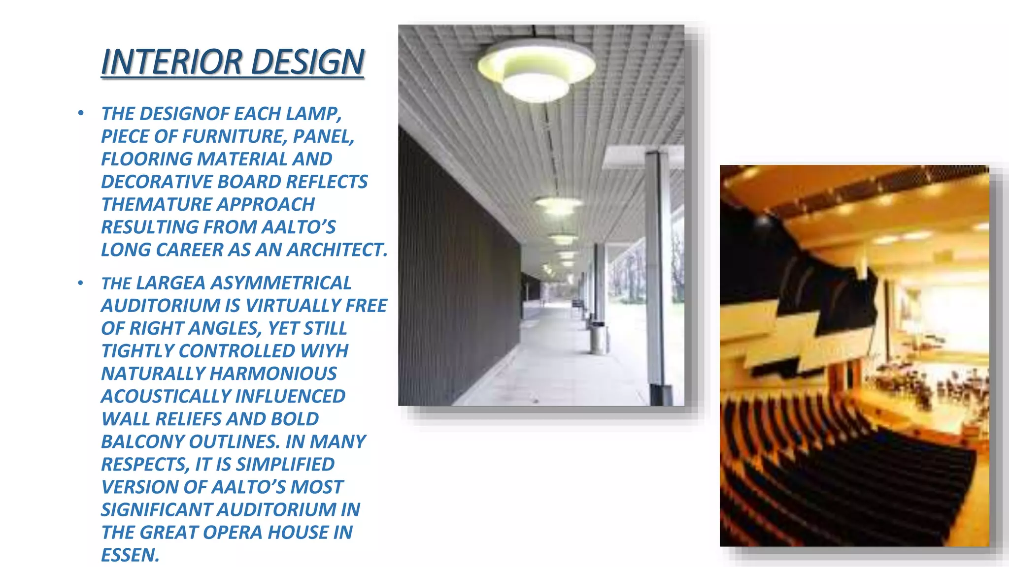 INTERIOR DESIGN
• THE DESIGNOF EACH LAMP,
PIECE OF FURNITURE, PANEL,
FLOORING MATERIAL AND
DECORATIVE BOARD REFLECTS
THEMATURE APPROACH
RESULTING FROM AALTO’S
LONG CAREER AS AN ARCHITECT.
• THE LARGEA ASYMMETRICAL
AUDITORIUM IS VIRTUALLY FREE
OF RIGHT ANGLES, YET STILL
TIGHTLY CONTROLLED WIYH
NATURALLY HARMONIOUS
ACOUSTICALLY INFLUENCED
WALL RELIEFS AND BOLD
BALCONY OUTLINES. IN MANY
RESPECTS, IT IS SIMPLIFIED
VERSION OF AALTO’S MOST
SIGNIFICANT AUDITORIUM IN
THE GREAT OPERA HOUSE IN
ESSEN.
 