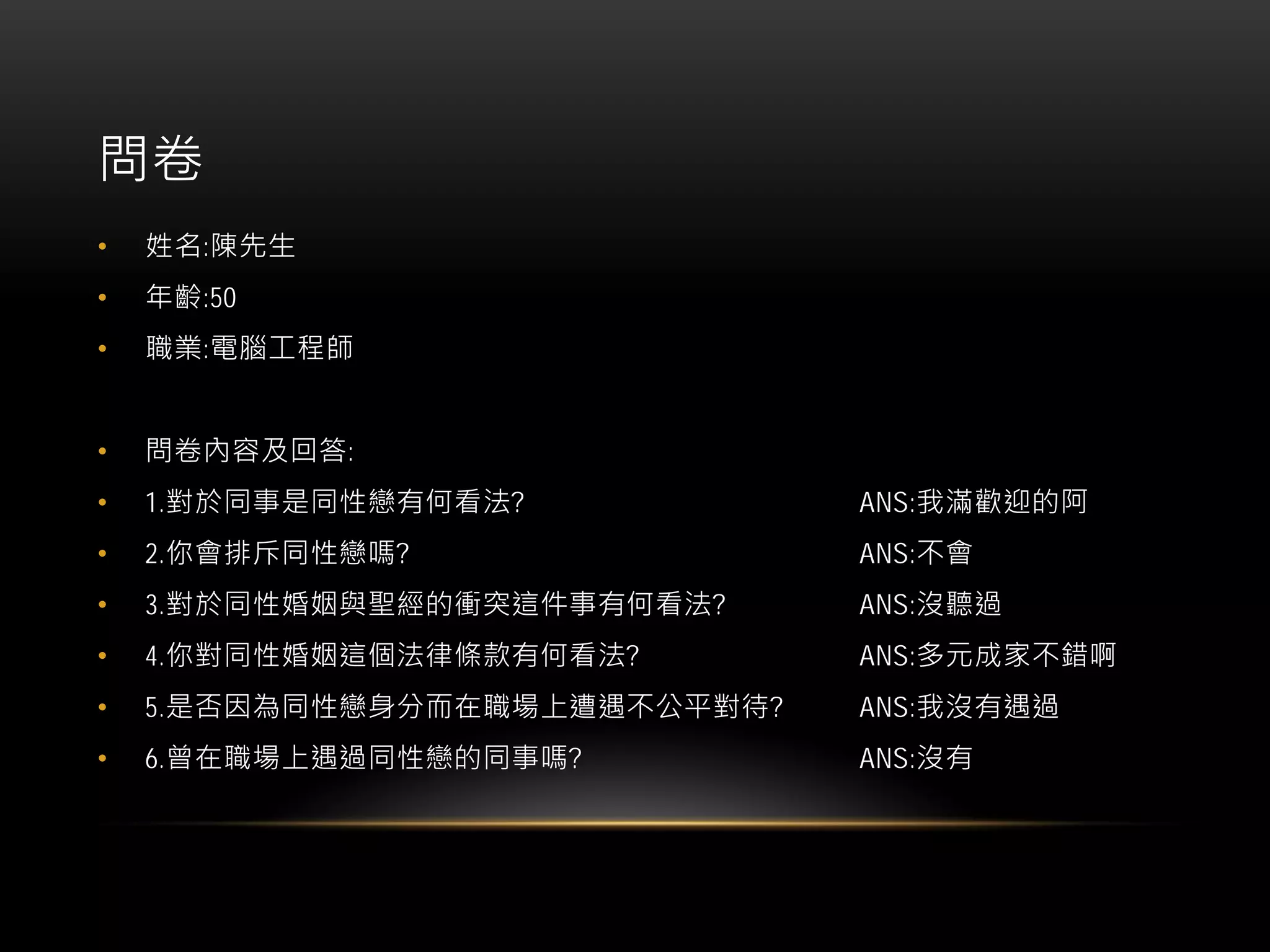 問卷
• 姓名:陳先生
• 年齡:50
• 職業:電腦工程師
• 問卷內容及回答:
• 1.對於同事是同性戀有何看法? ANS:我滿歡迎的阿
• 2.你會排斥同性戀嗎? ANS:不會
• 3.對於同性婚姻與聖經的衝突這件事有何看法? ANS:沒聽過
• 4.你對同性婚姻這個法律條款有何看法? ANS:多元成家不錯啊
• 5.是否因為同性戀身分而在職場上遭遇不公平對待? ANS:我沒有遇過
• 6.曾在職場上遇過同性戀的同事嗎? ANS:沒有
 