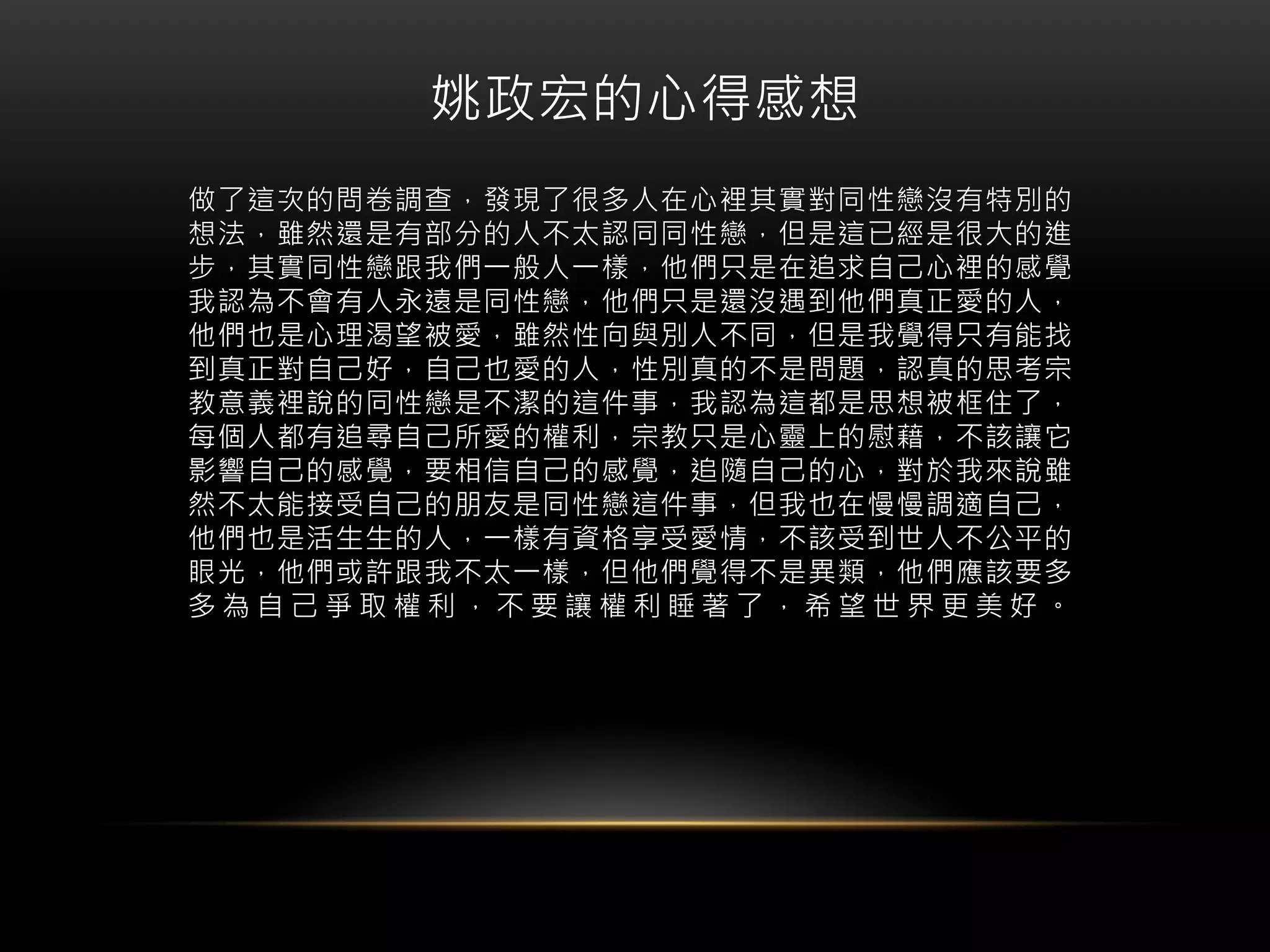 姚政宏的心得感想
做了這次的問卷調查，發現了很多人在心裡其實對同性戀沒有特別的
想法，雖然還是有部分的人不太認同同性戀，但是這已經是很大的進
步，其實同性戀跟我們一般人一樣，他們只是在追求自己心裡的感覺
我認為不會有人永遠是同性戀，他們只是還沒遇到他們真正愛的人，
他們也是心理渴望被愛，雖然性向與別人不同，但是我覺得只有能找
到真正對自己好，自己也愛的人，性別真的不是問題，認真的思考宗
教意義裡說的同性戀是不潔的這件事，我認為這都是思想被框住了，
每個人都有追尋自己所愛的權利，宗教只是心靈上的慰藉，不該讓它
影響自己的感覺，要相信自己的感覺，追隨自己的心，對於我來說雖
然不太能接受自己的朋友是同性戀這件事，但我也在慢慢調適自己，
他們也是活生生的人，一樣有資格享受愛情，不該受到世人不公平的
眼光，他們或許跟我不太一樣，但他們覺得不是異類，他們應該要多
多 為 自 己 爭 取 權 利 ， 不 要 讓 權 利 睡 著 了 ， 希 望 世 界 更 美 好 。
 
