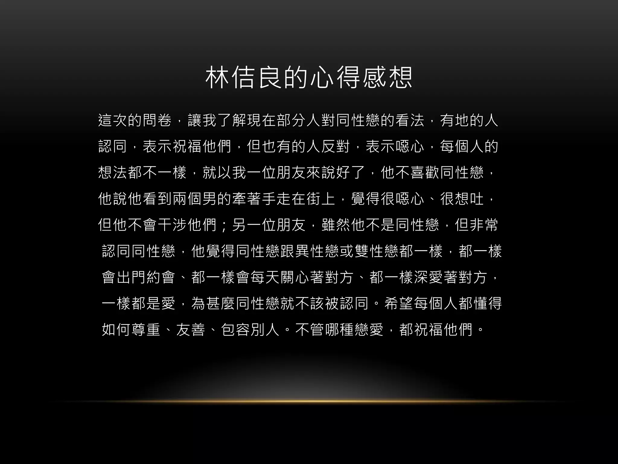 林佶良的心得感想
這次的問卷，讓我了解現在部分人對同性戀的看法，有地的人
認同，表示祝福他們，但也有的人反對，表示噁心，每個人的
想法都不一樣，就以我一位朋友來說好了，他不喜歡同性戀，
他說他看到兩個男的牽著手走在街上，覺得很噁心、很想吐，
但他不會干涉他們；另一位朋友，雖然他不是同性戀，但非常
認同同性戀，他覺得同性戀跟異性戀或雙性戀都一樣，都一樣
會出門約會、都一樣會每天關心著對方、都一樣深愛著對方，
一樣都是愛，為甚麼同性戀就不該被認同。希望每個人都懂得
如何尊重、友善、包容別人。不管哪種戀愛，都祝福他們。
 