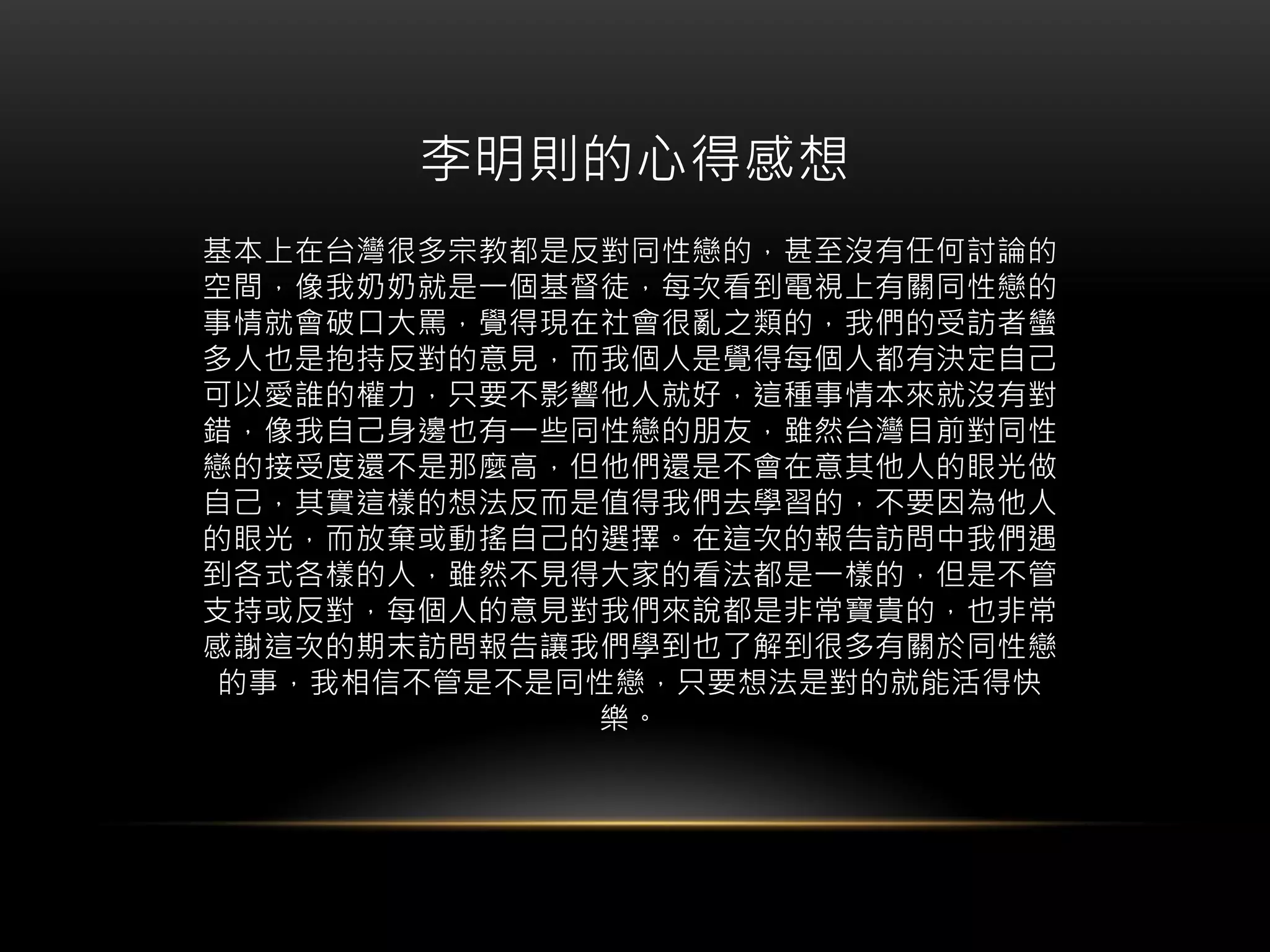 李明則的心得感想
基本上在台灣很多宗教都是反對同性戀的，甚至沒有任何討論的
空間，像我奶奶就是一個基督徒，每次看到電視上有關同性戀的
事情就會破口大罵，覺得現在社會很亂之類的，我們的受訪者蠻
多人也是抱持反對的意見，而我個人是覺得每個人都有決定自己
可以愛誰的權力，只要不影響他人就好，這種事情本來就沒有對
錯，像我自己身邊也有一些同性戀的朋友，雖然台灣目前對同性
戀的接受度還不是那麼高，但他們還是不會在意其他人的眼光做
自己，其實這樣的想法反而是值得我們去學習的，不要因為他人
的眼光，而放棄或動搖自己的選擇。在這次的報告訪問中我們遇
到各式各樣的人，雖然不見得大家的看法都是一樣的，但是不管
支持或反對，每個人的意見對我們來說都是非常寶貴的，也非常
感謝這次的期末訪問報告讓我們學到也了解到很多有關於同性戀
的事，我相信不管是不是同性戀，只要想法是對的就能活得快
樂。
 