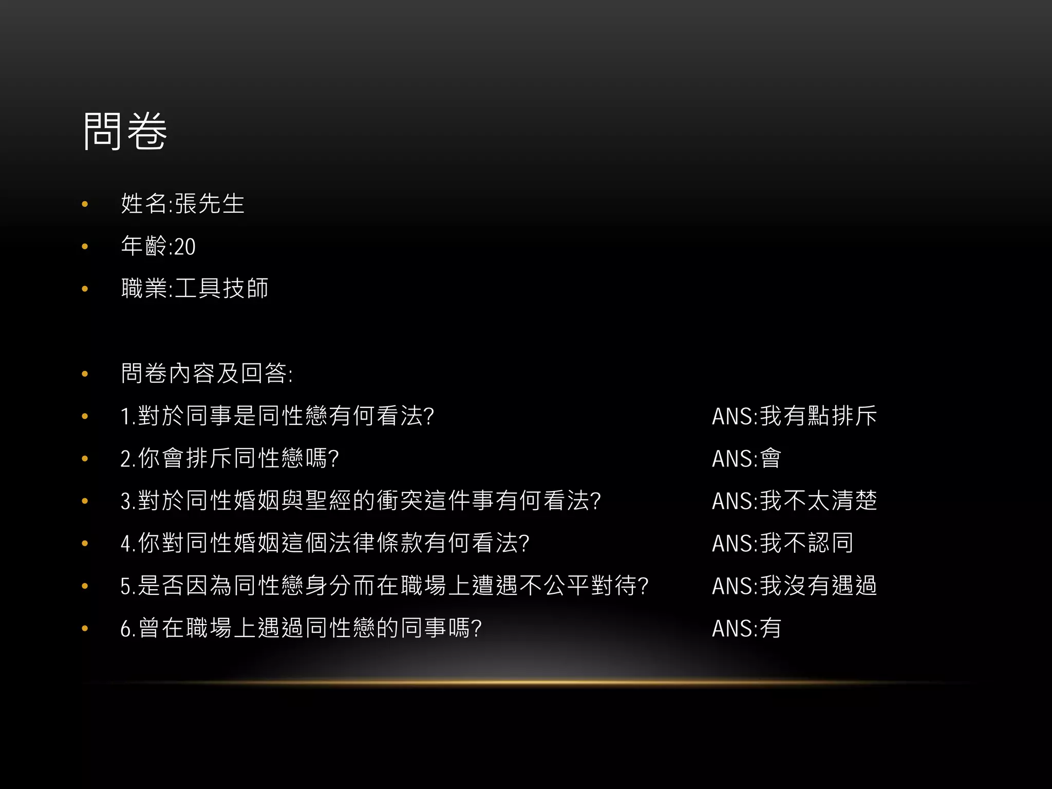 問卷
• 姓名:張先生
• 年齡:20
• 職業:工具技師
• 問卷內容及回答:
• 1.對於同事是同性戀有何看法? ANS:我有點排斥
• 2.你會排斥同性戀嗎? ANS:會
• 3.對於同性婚姻與聖經的衝突這件事有何看法? ANS:我不太清楚
• 4.你對同性婚姻這個法律條款有何看法? ANS:我不認同
• 5.是否因為同性戀身分而在職場上遭遇不公平對待? ANS:我沒有遇過
• 6.曾在職場上遇過同性戀的同事嗎? ANS:有
 