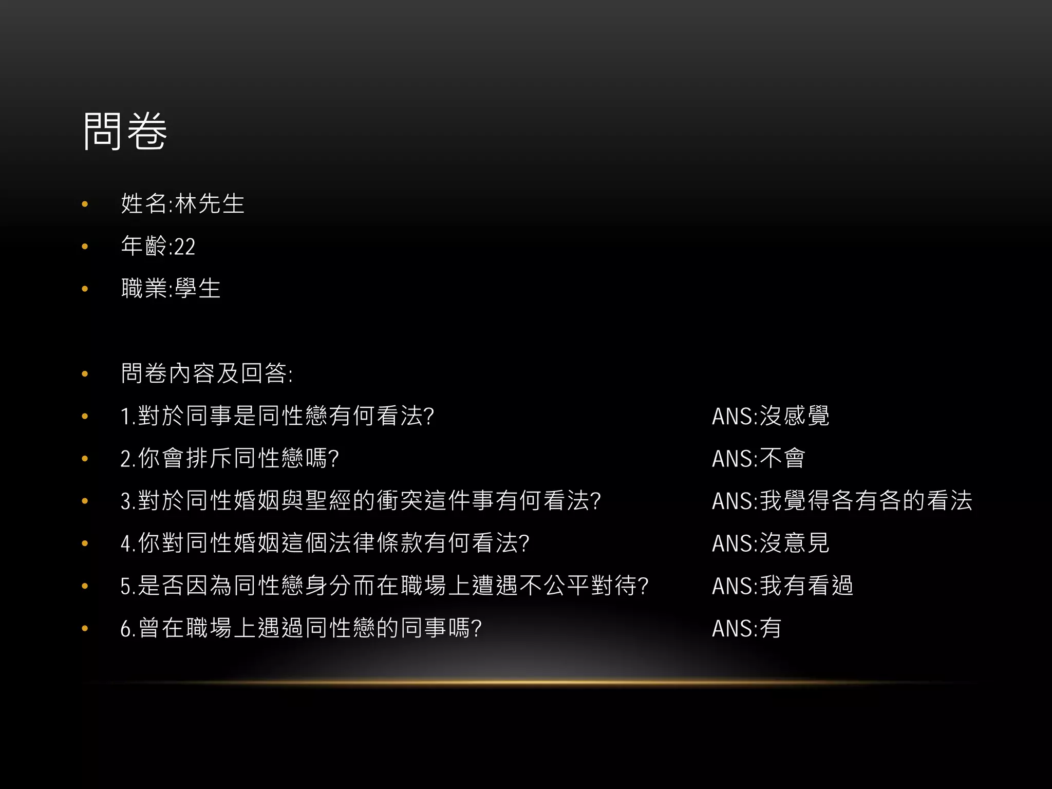 問卷
• 姓名:林先生
• 年齡:22
• 職業:學生
• 問卷內容及回答:
• 1.對於同事是同性戀有何看法? ANS:沒感覺
• 2.你會排斥同性戀嗎? ANS:不會
• 3.對於同性婚姻與聖經的衝突這件事有何看法? ANS:我覺得各有各的看法
• 4.你對同性婚姻這個法律條款有何看法? ANS:沒意見
• 5.是否因為同性戀身分而在職場上遭遇不公平對待? ANS:我有看過
• 6.曾在職場上遇過同性戀的同事嗎? ANS:有
 