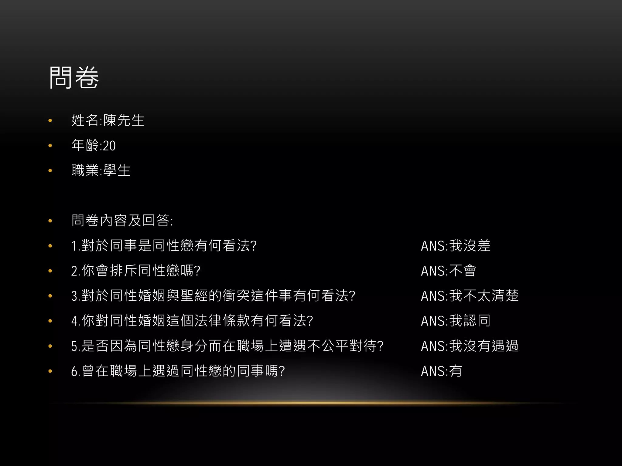 問卷
• 姓名:陳先生
• 年齡:20
• 職業:學生
• 問卷內容及回答:
• 1.對於同事是同性戀有何看法? ANS:我沒差
• 2.你會排斥同性戀嗎? ANS:不會
• 3.對於同性婚姻與聖經的衝突這件事有何看法? ANS:我不太清楚
• 4.你對同性婚姻這個法律條款有何看法? ANS:我認同
• 5.是否因為同性戀身分而在職場上遭遇不公平對待? ANS:我沒有遇過
• 6.曾在職場上遇過同性戀的同事嗎? ANS:有
 