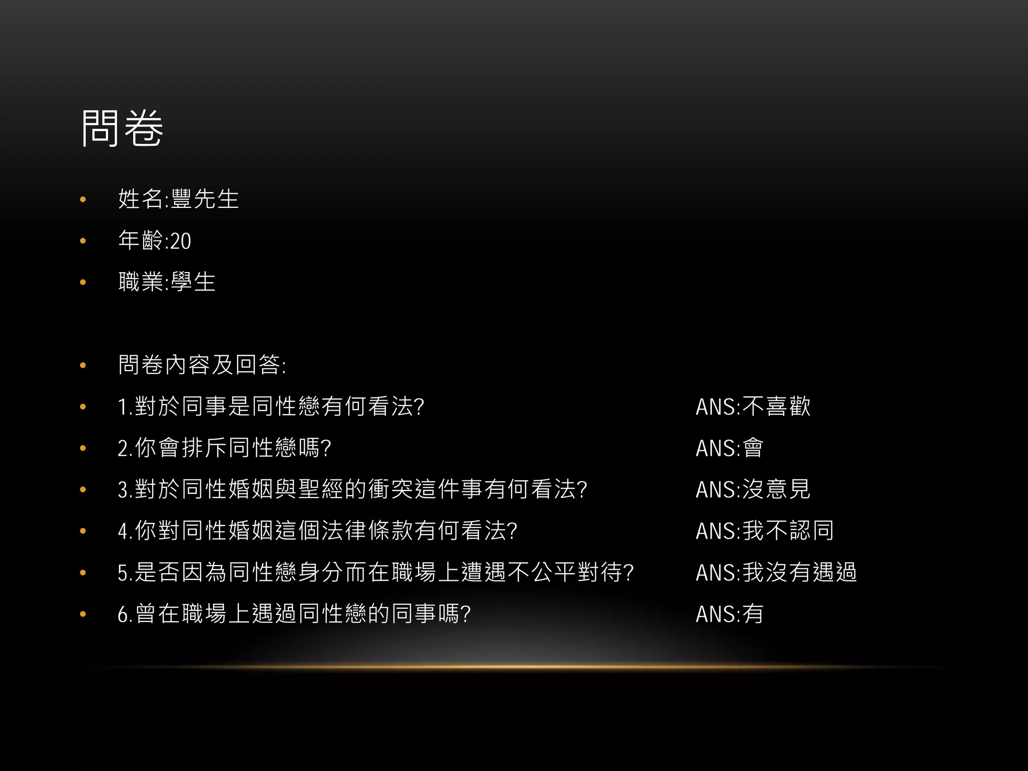 問卷
• 姓名:豐先生
• 年齡:20
• 職業:學生
• 問卷內容及回答:
• 1.對於同事是同性戀有何看法? ANS:不喜歡
• 2.你會排斥同性戀嗎? ANS:會
• 3.對於同性婚姻與聖經的衝突這件事有何看法? ANS:沒意見
• 4.你對同性婚姻這個法律條款有何看法? ANS:我不認同
• 5.是否因為同性戀身分而在職場上遭遇不公平對待? ANS:我沒有遇過
• 6.曾在職場上遇過同性戀的同事嗎? ANS:有
 