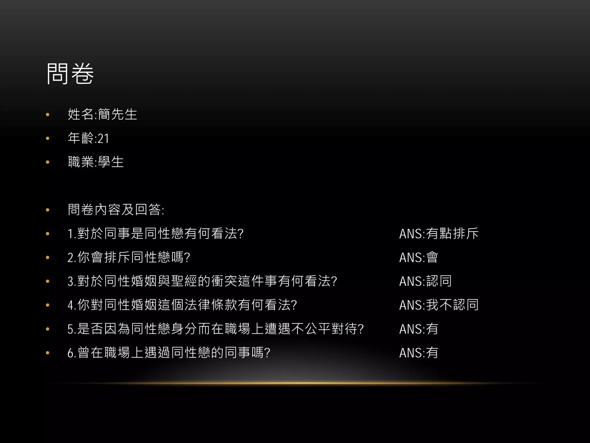 問卷
• 姓名:簡先生
• 年齡:21
• 職業:學生
• 問卷內容及回答:
• 1.對於同事是同性戀有何看法? ANS:有點排斥
• 2.你會排斥同性戀嗎? ANS:會
• 3.對於同性婚姻與聖經的衝突這件事有何看法? ANS:認同
• 4.你對同性婚姻這個法律條款有何看法? ANS:我不認同
• 5.是否因為同性戀身分而在職場上遭遇不公平對待? ANS:有
• 6.曾在職場上遇過同性戀的同事嗎? ANS:有
 