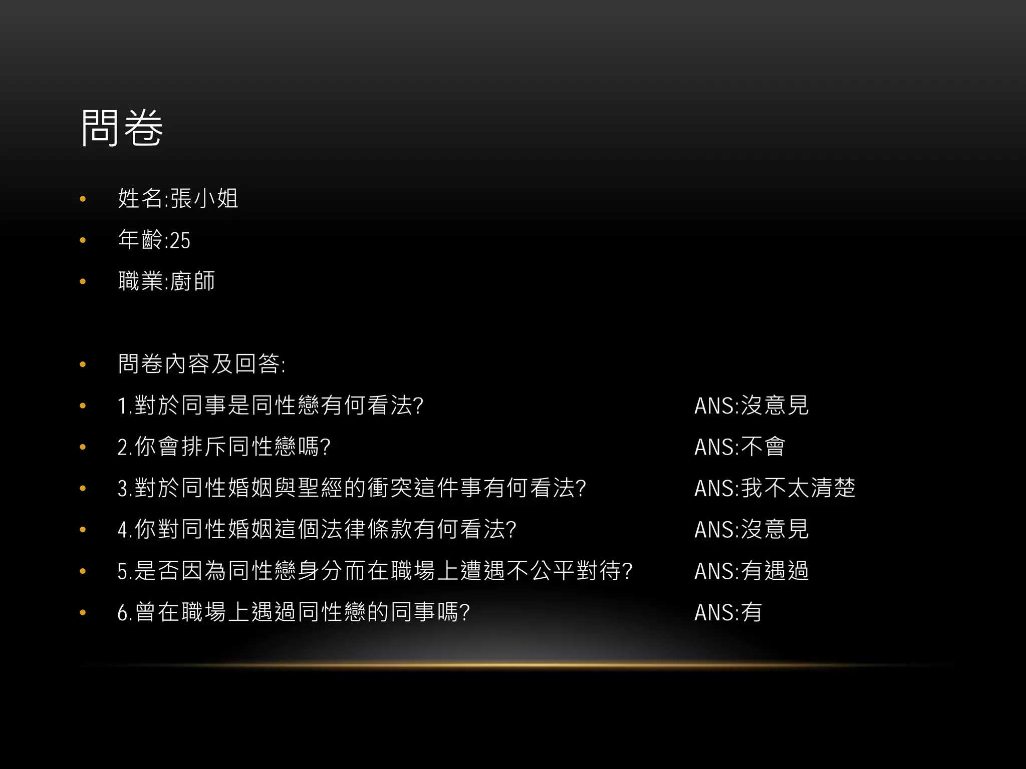 問卷
• 姓名:張小姐
• 年齡:25
• 職業:廚師
• 問卷內容及回答:
• 1.對於同事是同性戀有何看法? ANS:沒意見
• 2.你會排斥同性戀嗎? ANS:不會
• 3.對於同性婚姻與聖經的衝突這件事有何看法? ANS:我不太清楚
• 4.你對同性婚姻這個法律條款有何看法? ANS:沒意見
• 5.是否因為同性戀身分而在職場上遭遇不公平對待? ANS:有遇過
• 6.曾在職場上遇過同性戀的同事嗎? ANS:有
 