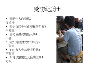 受訪紀錄七
• 對變性人的看法?
沒看法。
• 對他自己會有什麼樣的阻礙?
不知道。
• 信徒會接受變性人嗎?
不會。
• 要如何面對大眾的眼光?
不知道。
• 他的家人會怎麼看待他?
不知道。
• 你可以跟變性人做朋友嗎?
可以。
 