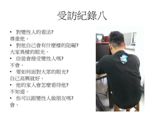 受訪紀錄八
• 對變性人的看法?
尊重他。
• 對他自己會有什麼樣的阻礙?
大家異樣的眼光。
• 信徒會接受變性人嗎?
不會。
• 要如何面對大眾的眼光?
自己高興就好。
• 他的家人會怎麼看待他?
不知道。
• 你可以跟變性人做朋友嗎?
會。
 