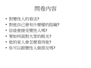 問卷內容
• 對變性人的看法?
• 對他自己會有什麼樣的阻礙?
• 信徒會接受變性人嗎?
• 要如何面對大眾的眼光?
• 他的家人會怎麼看待他?
• 你可以跟變性人做朋友嗎?
 