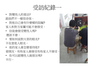 受訪紀錄一
• 對變性人的看法?
跟我們不一樣很奇怪。
• 對他自己會有什麼樣的阻礙?
家人和對方家屬可能不會接受。
• 信徒會接受變性人嗎?
應該不會。
• 要如何面對大眾的眼光?
不在意他人眼光。
• 他的家人會怎麼看待他?
看情況，有些家人會接受有些家人不接受。
• 你可以跟變性人做朋友嗎?
不行。
 