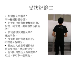 受訪紀錄二
• 對變性人的看法?
不一樣覺得很奇怪。
• 對他自己會有什麼樣的阻礙?
生理上的改變，要適應變性後生
活。
• 信徒會接受變性人嗎?
應該不會。
• 要如何面對大眾的眼光?
不在意外界眼光。
• 他的家人會怎麼看待他?
還是要相處，應該會接受。
• 你可以跟變性人做朋友嗎?
可以，寧可多一個朋友。
 