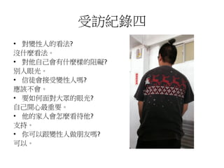 受訪紀錄四
• 對變性人的看法?
沒什麼看法。
• 對他自己會有什麼樣的阻礙?
別人眼光。
• 信徒會接受變性人嗎?
應該不會。
• 要如何面對大眾的眼光?
自己開心最重要。
• 他的家人會怎麼看待他?
支持。
• 你可以跟變性人做朋友嗎?
可以。
 