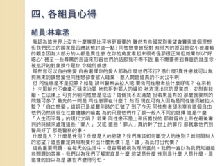 四、各組員心得
組員:林韋丞
我認為這世界上沒有什麼事是比平等更重要的 雖然有些國家別奢望會實現這個理想
但我們民主的國家是否應該檢討這一點? 同性戀會被反對 有很大的原因是從小被灌輸
的觀念因為大部分的人都是異性戀 在你的角度看起來很奇怪那很正常但如果你以"好
噁心" 甚至一些辱罵的言語來形容他們的話那我不得不說 最不需要得到尊重的就是你。
被批評的對象換作是你 你做何感想
既然你可以自由戀愛 自由選擇你的愛人那為什麼他們不行? 憑什麼?異性戀就可以無
拘無束的談戀愛但同性戀卻會被人唾棄、惹人閒話這真的不太公平啊!
但 同性戀是不是犯罪？如是 請叫警察去拉人吧 要告同性戀者些什麼好呢？ 在宗教
上 主耶穌也不會拿石頭來治罪 祂抗拒對罪人的逼迫 祂表現出來的是寬恕﹑安慰與鼓
勵。在法律上 可有列明同性戀是犯法？這個我不太清楚 但若果是有的 那麼我要問的
問題可多了 最先的一問是 同性戀罪在什麼？ 然而 現在可有人因為是同性戀而被拉入
監？「自由戀愛」這詞已是咸豐年時的口號了 到了今天 同性戀者卻未享有這個自由
他們仍然徘徊在社會邊緣的暗處 為的只是他們作了跟一般人不同的選擇 這是什麼
「人生而平等」的現代文明？ 若果 同性戀不是上帝所喜悅的 那就留待上帝在最後審
判的時候來處理這些「罪人」 又或 這些「罪人」真的幹了世上的罪行 那就拿他們到
警局好了 那是警察的事。
什麼是人？什麼是性別？什麼是人的慾望？我們應該如何斷定人的性別？如何限制人
的慾望？這些斷定與限制要付出什麼代價？是「誰」為此付出代價？
這些重要問題，在每天的生活中，很容易被視為理所當然。我們一直以為我們知道這
些問題的答案。我們以為我們了解家庭是什麼 慾望是什麼 性別是什麼 人是什麼。是
這樣的自以為是 讓世界變得可怕。
 