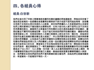四、各組員心得
組員:白世新
我們在這次用了宗教之間事情與有關同性戀的議題的問卷調查表，問卷收回來看了
這些受訪者寫的一些感觸或者是覺得怎樣與排不排斥或認不認同這些等等，我發覺
支持與不支持的比例支持度的人比較高，肯定我們周遭的人大多都是認同以及接受
他們之間的愛情也不會刻意的去避開他們，也有少部分的人都不認同以及不支持反
而用異樣的眼光，基督與天主教會排斥同性戀的主因也是因為聖經中所記載的，書
面紀載並不贊同同性戀這回事，但並不能代表信徒們對同性戀的觀念，儘管他們是
信奉耶穌或上帝，但是信仰對於人來講只是精神上與生命中的一種支柱，因為信仰
而對同性產生這樣的觀念實在是太超過了，所以我們要把那些思想改正過來與教導
正面的思想觀感，以免造成不必要的爭議發生並導致到無法收拾場面，說實在的同
性戀他們被這些思想以及人們的觀感上的這一些的壓迫與歧視導致他們走向最邊緣
甚至於結束自己的生命，事後發生才來反悔或是怪來怪去倒不如一開始就支持或陪
在他們身旁，最近美國發生了一場死傷慘重的大屠殺就是美國奧蘭多同志夜店槍擊
案造成了50人死亡，53人受傷。兇手跟一家人出去看見兩個男同志在路上親吻，男
子感覺憎恨而跑去同志的酒吧進行大屠殺。最後結尾就是要多關懷周遭的人與朋
友，我們要多支持他們認同他們不要用異樣的眼光看他們，因為他們也是會很難受
的，希望總有一天能看到平等的一天。
 