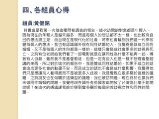四、各組員心得
組員:黃健銘
其實這是我第一次做這種問卷調查的報告，這次訪問的對象都是年輕人，
因為現在的年輕人是越來越多，而且每個人的想法都不太一樣，也比較有自
己的想法跟主見，而且現在是現代化的社會，將來也會輪到我們這一代來改
變每個人的想法。我也有認識國外現在同性結婚的人，我覺得是該成立同性
婚姻，又不是每個人的性向都是一樣的，這樣只會造成社會更多的歧視與死
亡，之前有位老師給我們看了一部電影就是在講同性為什麼不能再一起，導
致有人自殺。雖然我不是基督教徒，但是一定有些人也是一樣不想理會聖經
講的東西，所以對於這次的報告中，我是贊成同性結婚的，如果不成立的話
會造成更多社會的動盪不安。而且成立的話也不會造成什麼影響，我覺得他
們只是想讓別人看得起而不是被更多人歧視。我發覺現在很多關於這樣的議
題，之前朋友也在做關於這類型的議題，我也被訪問過，現在終於也換我們
來做同性婚姻的問題。我覺得現在國外有些國家都開放了台灣為什麼不能開
放呢？在這次的通識課我終於學到蠻多關於每個宗教歧視女性和同性的問
題。
 
