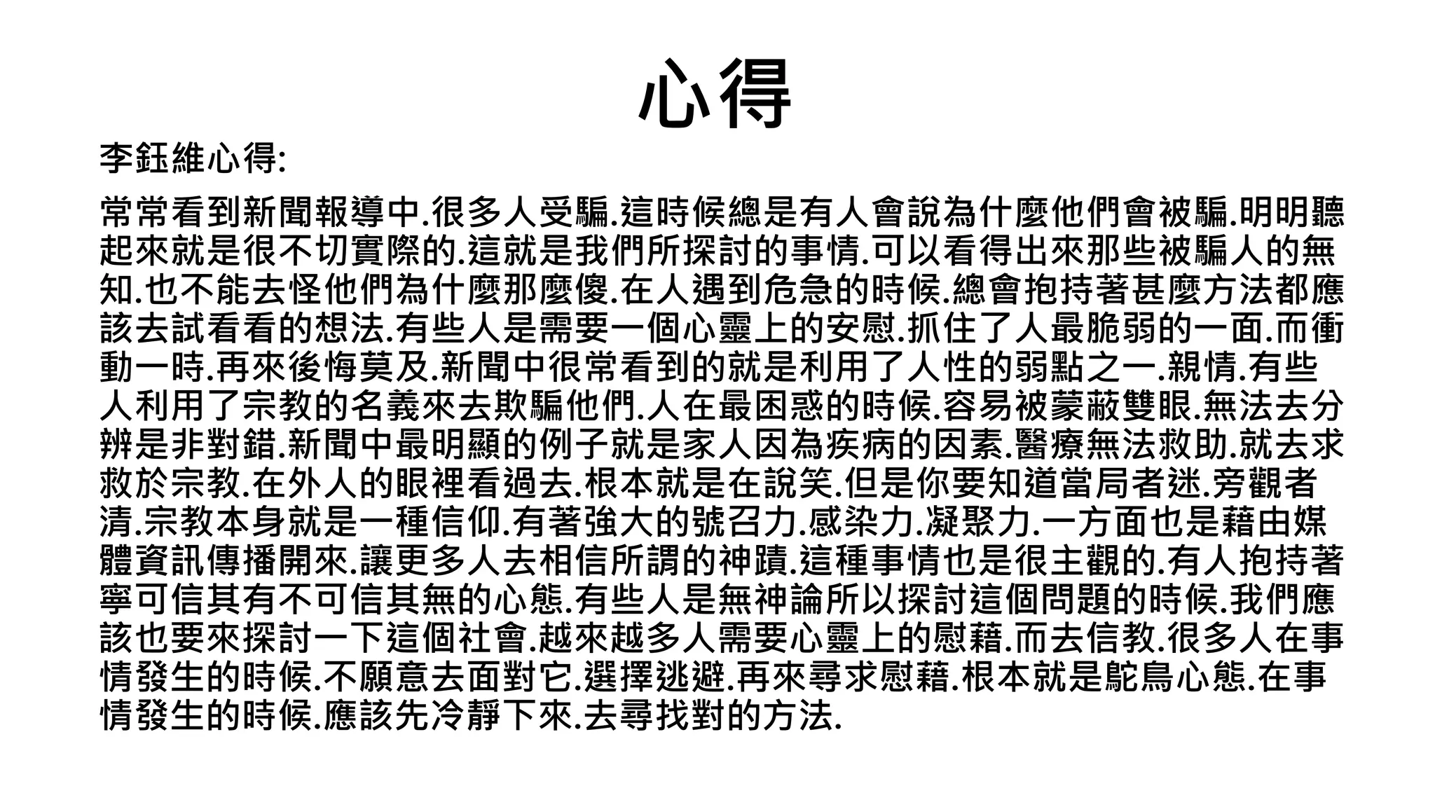 心得
李鈺維心得:
常常看到新聞報導中.很多人受騙.這時候總是有人會說為什麼他們會被騙.明明聽
起來就是很不切實際的.這就是我們所探討的事情.可以看得出來那些被騙人的無
知.也不能去怪他們為什麼那麼傻.在人遇到危急的時候.總會抱持著甚麼方法都應
該去試看看的想法.有些人是需要一個心靈上的安慰.抓住了人最脆弱的一面.而衝
動一時.再來後悔莫及.新聞中很常看到的就是利用了人性的弱點之一.親情.有些
人利用了宗教的名義來去欺騙他們.人在最困惑的時候.容易被蒙蔽雙眼.無法去分
辨是非對錯.新聞中最明顯的例子就是家人因為疾病的因素.醫療無法救助.就去求
救於宗教.在外人的眼裡看過去.根本就是在說笑.但是你要知道當局者迷.旁觀者
清.宗教本身就是一種信仰.有著強大的號召力.感染力.凝聚力.一方面也是藉由媒
體資訊傳播開來.讓更多人去相信所謂的神蹟.這種事情也是很主觀的.有人抱持著
寧可信其有不可信其無的心態.有些人是無神論所以探討這個問題的時候.我們應
該也要來探討一下這個社會.越來越多人需要心靈上的慰藉.而去信教.很多人在事
情發生的時候.不願意去面對它.選擇逃避.再來尋求慰藉.根本就是鴕鳥心態.在事
情發生的時候.應該先冷靜下來.去尋找對的方法.
 