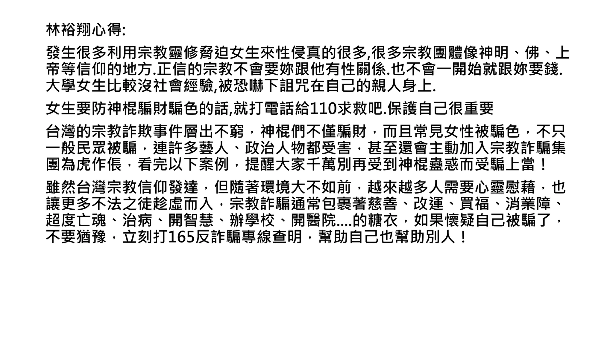 林裕翔心得:
發生很多利用宗教靈修脅迫女生來性侵真的很多,很多宗教團體像神明、佛、上
帝等信仰的地方.正信的宗教不會要妳跟他有性關係.也不會一開始就跟妳要錢.
大學女生比較沒社會經驗,被恐嚇下詛咒在自己的親人身上.
女生要防神棍騙財騙色的話,就打電話給110求救吧.保護自己很重要
台灣的宗教詐欺事件層出不窮，神棍們不僅騙財，而且常見女性被騙色，不只
一般民眾被騙，連許多藝人、政治人物都受害，甚至還會主動加入宗教詐騙集
團為虎作倀，看完以下案例，提醒大家千萬別再受到神棍蠱惑而受騙上當！
雖然台灣宗教信仰發達，但隨著環境大不如前，越來越多人需要心靈慰藉，也
讓更多不法之徒趁虛而入，宗教詐騙通常包裹著慈善、改運、買福、消業障、
超度亡魂、治病、開智慧、辦學校、開醫院....的糖衣，如果懷疑自己被騙了，
不要猶豫，立刻打165反詐騙專線查明，幫助自己也幫助別人！
 