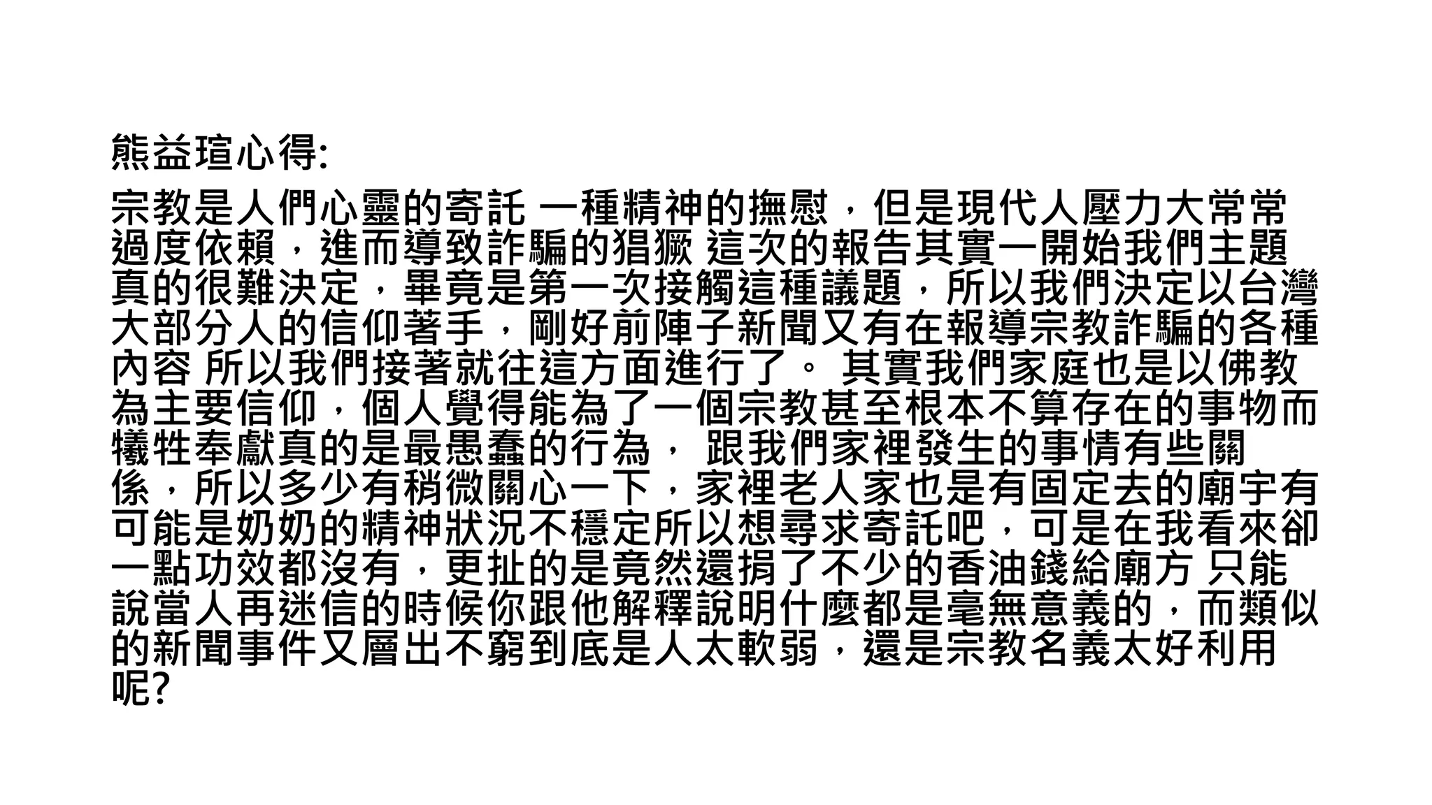 熊益瑄心得:
宗教是人們心靈的寄託 一種精神的撫慰，但是現代人壓力大常常
過度依賴，進而導致詐騙的猖獗 這次的報告其實一開始我們主題
真的很難決定，畢竟是第一次接觸這種議題，所以我們決定以台灣
大部分人的信仰著手，剛好前陣子新聞又有在報導宗教詐騙的各種
內容 所以我們接著就往這方面進行了。 其實我們家庭也是以佛教
為主要信仰，個人覺得能為了一個宗教甚至根本不算存在的事物而
犧牲奉獻真的是最愚蠢的行為， 跟我們家裡發生的事情有些關
係，所以多少有稍微關心一下，家裡老人家也是有固定去的廟宇有
可能是奶奶的精神狀況不穩定所以想尋求寄託吧，可是在我看來卻
一點功效都沒有，更扯的是竟然還捐了不少的香油錢給廟方 只能
說當人再迷信的時候你跟他解釋說明什麼都是毫無意義的，而類似
的新聞事件又層出不窮到底是人太軟弱，還是宗教名義太好利用
呢?
 