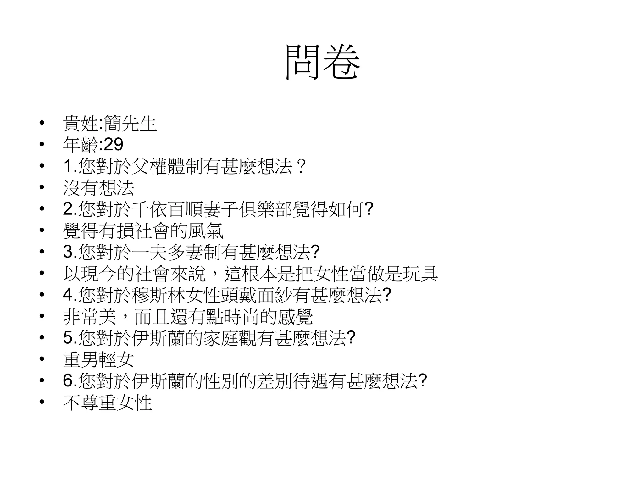 問卷
• 貴姓:簡先生
• 年齡:29
• 1.您對於父權體制有甚麼想法？
• 沒有想法
• 2.您對於千依百順妻子俱樂部覺得如何?
• 覺得有損社會的風氣
• 3.您對於一夫多妻制有甚麼想法?
• 以現今的社會來說，這根本是把女性當做是玩具
• 4.您對於穆斯林女性頭戴面紗有甚麼想法?
• 非常美，而且還有點時尚的感覺
• 5.您對於伊斯蘭的家庭觀有甚麼想法?
• 重男輕女
• 6.您對於伊斯蘭的性別的差別待遇有甚麼想法?
• 不尊重女性
 
