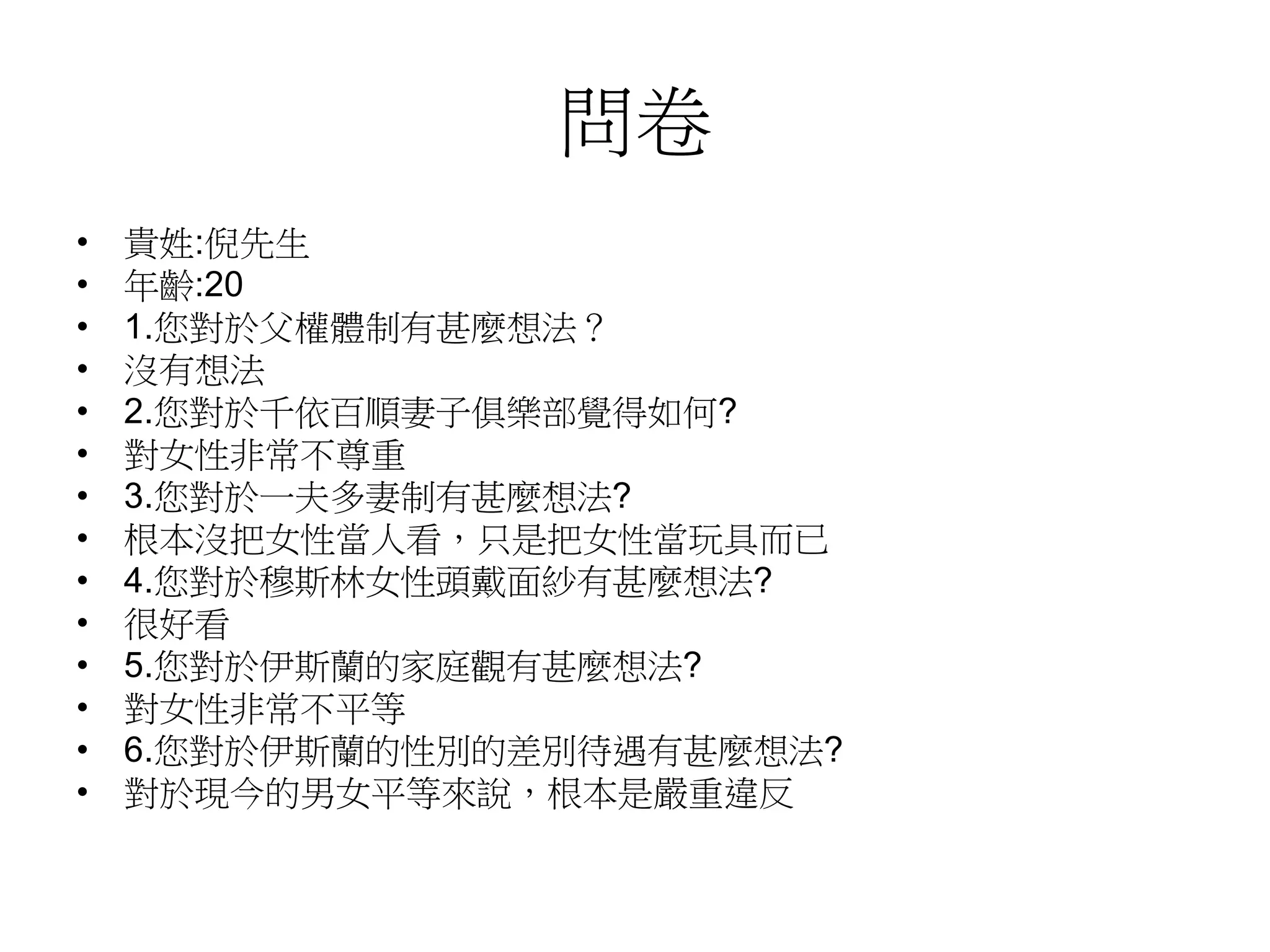 問卷
• 貴姓:倪先生
• 年齡:20
• 1.您對於父權體制有甚麼想法？
• 沒有想法
• 2.您對於千依百順妻子俱樂部覺得如何?
• 對女性非常不尊重
• 3.您對於一夫多妻制有甚麼想法?
• 根本沒把女性當人看，只是把女性當玩具而已
• 4.您對於穆斯林女性頭戴面紗有甚麼想法?
• 很好看
• 5.您對於伊斯蘭的家庭觀有甚麼想法?
• 對女性非常不平等
• 6.您對於伊斯蘭的性別的差別待遇有甚麼想法?
• 對於現今的男女平等來說，根本是嚴重違反
 