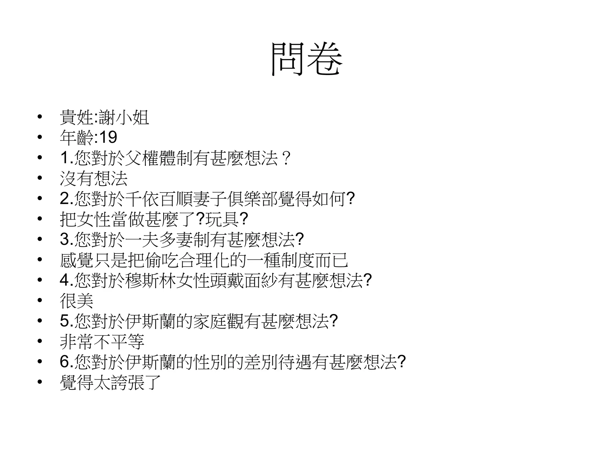 問卷
• 貴姓:謝小姐
• 年齡:19
• 1.您對於父權體制有甚麼想法？
• 沒有想法
• 2.您對於千依百順妻子俱樂部覺得如何?
• 把女性當做甚麼了?玩具?
• 3.您對於一夫多妻制有甚麼想法?
• 感覺只是把偷吃合理化的一種制度而已
• 4.您對於穆斯林女性頭戴面紗有甚麼想法?
• 很美
• 5.您對於伊斯蘭的家庭觀有甚麼想法?
• 非常不平等
• 6.您對於伊斯蘭的性別的差別待遇有甚麼想法?
• 覺得太誇張了
 