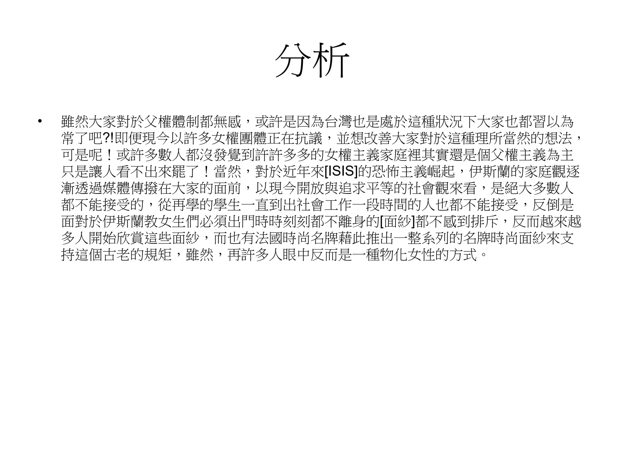 分析
• 雖然大家對於父權體制都無感，或許是因為台灣也是處於這種狀況下大家也都習以為
常了吧?!即便現今以許多女權團體正在抗議，並想改善大家對於這種理所當然的想法，
可是呢！或許多數人都沒發覺到許許多多的女權主義家庭裡其實還是個父權主義為主
只是讓人看不出來罷了！當然，對於近年來[ISIS]的恐怖主義崛起，伊斯蘭的家庭觀逐
漸透過媒體傳撥在大家的面前，以現今開放與追求平等的社會觀來看，是絕大多數人
都不能接受的，從再學的學生一直到出社會工作一段時間的人也都不能接受，反倒是
面對於伊斯蘭教女生們必須出門時時刻刻都不離身的[面紗]都不感到排斥，反而越來越
多人開始欣賞這些面紗，而也有法國時尚名牌藉此推出一整系列的名牌時尚面紗來支
持這個古老的規矩，雖然，再許多人眼中反而是一種物化女性的方式。
 