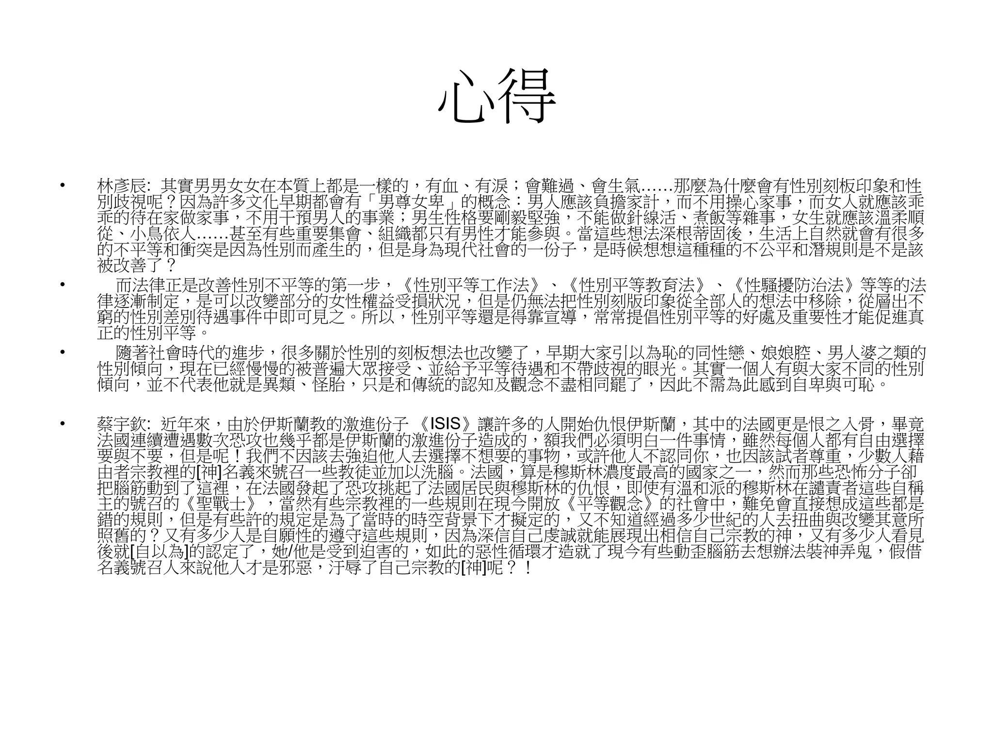 心得
• 林彥辰: 其實男男女女在本質上都是一樣的，有血、有淚；會難過、會生氣……那麼為什麼會有性別刻板印象和性
別歧視呢？因為許多文化早期都會有「男尊女卑」的概念：男人應該負擔家計，而不用操心家事，而女人就應該乖
乖的待在家做家事，不用干預男人的事業；男生性格要剛毅堅強，不能做針線活、煮飯等雜事，女生就應該溫柔順
從、小鳥依人……甚至有些重要集會、組織都只有男性才能參與。當這些想法深根蒂固後，生活上自然就會有很多
的不平等和衝突是因為性別而產生的，但是身為現代社會的一份子，是時候想想這種種的不公平和潛規則是不是該
被改善了？
• 而法律正是改善性別不平等的第一步，《性別平等工作法》、《性別平等教育法》、《性騷擾防治法》等等的法
律逐漸制定，是可以改變部分的女性權益受損狀況，但是仍無法把性別刻版印象從全部人的想法中移除，從層出不
窮的性別差別待遇事件中即可見之。所以，性別平等還是得靠宣導，常常提倡性別平等的好處及重要性才能促進真
正的性別平等。
• 隨著社會時代的進步，很多關於性別的刻板想法也改變了，早期大家引以為恥的同性戀、娘娘腔、男人婆之類的
性別傾向，現在已經慢慢的被普遍大眾接受、並給予平等待遇和不帶歧視的眼光。其實一個人有與大家不同的性別
傾向，並不代表他就是異類、怪胎，只是和傳統的認知及觀念不盡相同罷了，因此不需為此感到自卑與可恥。
• 蔡宇欽: 近年來，由於伊斯蘭教的激進份子 《ISIS》讓許多的人開始仇恨伊斯蘭，其中的法國更是恨之入骨，畢竟
法國連續遭遇數次恐攻也幾乎都是伊斯蘭的激進份子造成的，額我們必須明白一件事情，雖然每個人都有自由選擇
要與不要，但是呢！我們不因該去強迫他人去選擇不想要的事物，或許他人不認同你，也因該試者尊重，少數人藉
由者宗教裡的[神]名義來號召一些教徒並加以洗腦。法國，算是穆斯林濃度最高的國家之一，然而那些恐怖分子卻
把腦筋動到了這裡，在法國發起了恐攻挑起了法國居民與穆斯林的仇恨，即使有溫和派的穆斯林在譴責者這些自稱
主的號召的《聖戰士》，當然有些宗教裡的一些規則在現今開放《平等觀念》的社會中，難免會直接想成這些都是
錯的規則，但是有些許的規定是為了當時的時空背景下才擬定的，又不知道經過多少世紀的人去扭曲與改變其意所
照舊的？又有多少人是自願性的遵守這些規則，因為深信自己虔誠就能展現出相信自己宗教的神，又有多少人看見
後就[自以為]的認定了，她/他是受到迫害的，如此的惡性循環才造就了現今有些動歪腦筋去想辦法裝神弄鬼，假借
名義號召人來說他人才是邪惡，汙辱了自己宗教的[神]呢？！
 