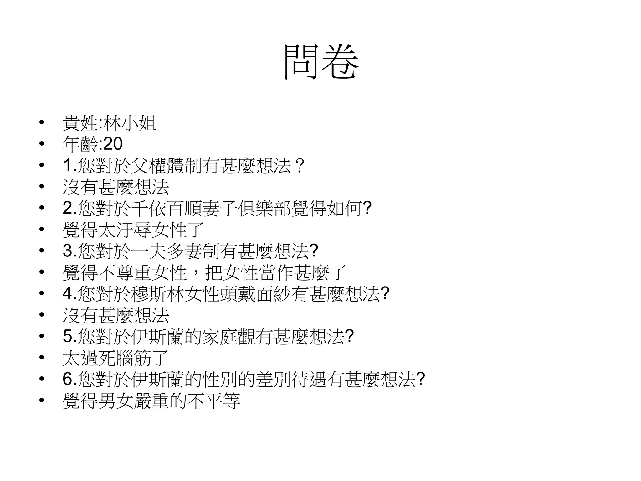問卷
• 貴姓:林小姐
• 年齡:20
• 1.您對於父權體制有甚麼想法？
• 沒有甚麼想法
• 2.您對於千依百順妻子俱樂部覺得如何?
• 覺得太汙辱女性了
• 3.您對於一夫多妻制有甚麼想法?
• 覺得不尊重女性，把女性當作甚麼了
• 4.您對於穆斯林女性頭戴面紗有甚麼想法?
• 沒有甚麼想法
• 5.您對於伊斯蘭的家庭觀有甚麼想法?
• 太過死腦筋了
• 6.您對於伊斯蘭的性別的差別待遇有甚麼想法?
• 覺得男女嚴重的不平等
 