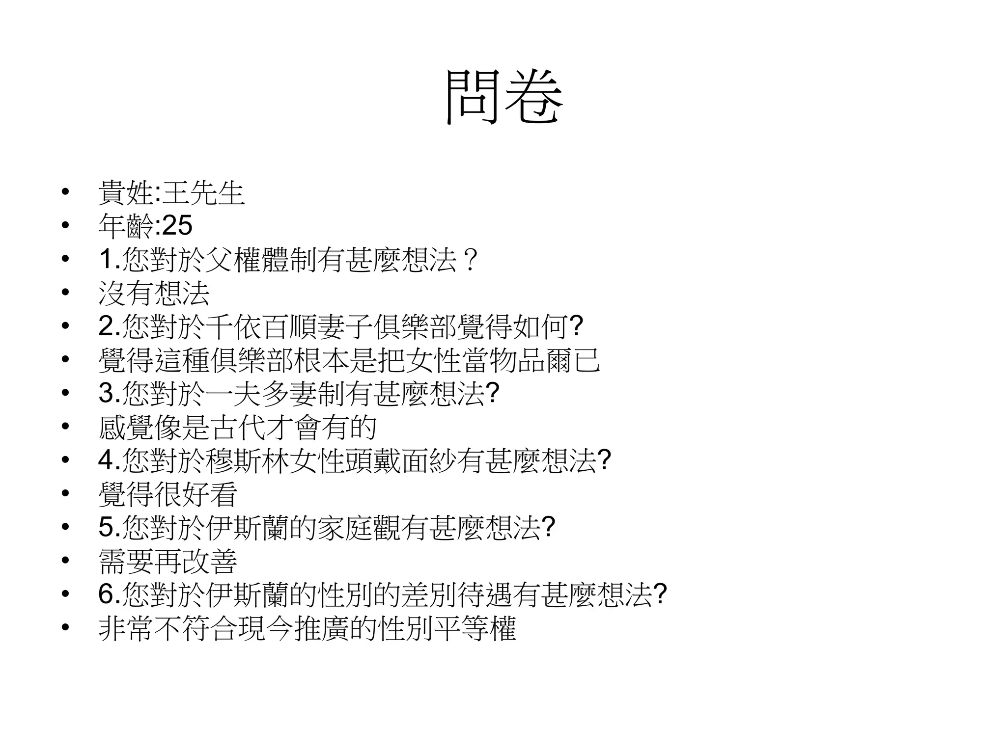 問卷
• 貴姓:王先生
• 年齡:25
• 1.您對於父權體制有甚麼想法？
• 沒有想法
• 2.您對於千依百順妻子俱樂部覺得如何?
• 覺得這種俱樂部根本是把女性當物品爾已
• 3.您對於一夫多妻制有甚麼想法?
• 感覺像是古代才會有的
• 4.您對於穆斯林女性頭戴面紗有甚麼想法?
• 覺得很好看
• 5.您對於伊斯蘭的家庭觀有甚麼想法?
• 需要再改善
• 6.您對於伊斯蘭的性別的差別待遇有甚麼想法?
• 非常不符合現今推廣的性別平等權
 