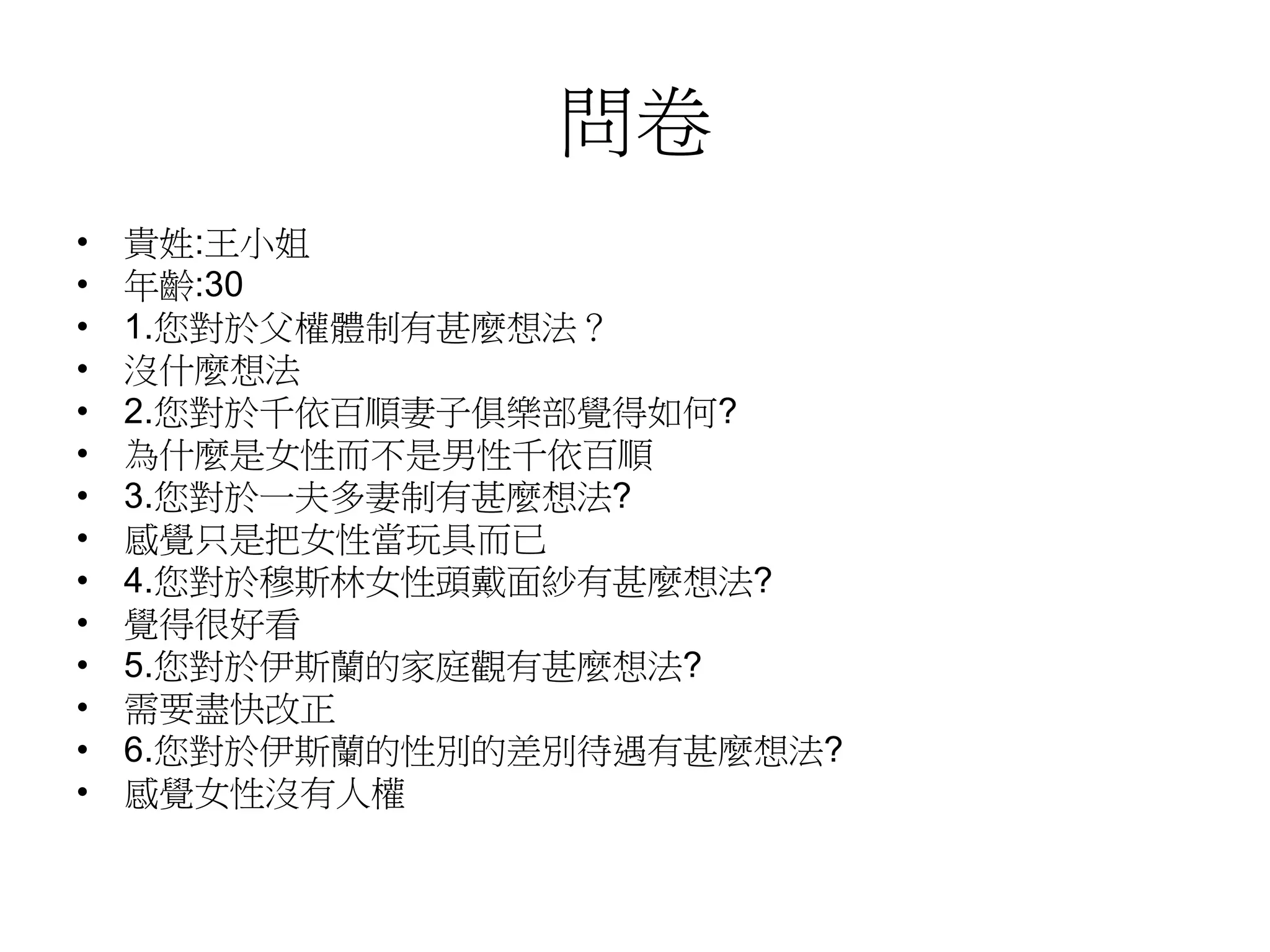問卷
• 貴姓:王小姐
• 年齡:30
• 1.您對於父權體制有甚麼想法？
• 沒什麼想法
• 2.您對於千依百順妻子俱樂部覺得如何?
• 為什麼是女性而不是男性千依百順
• 3.您對於一夫多妻制有甚麼想法?
• 感覺只是把女性當玩具而已
• 4.您對於穆斯林女性頭戴面紗有甚麼想法?
• 覺得很好看
• 5.您對於伊斯蘭的家庭觀有甚麼想法?
• 需要盡快改正
• 6.您對於伊斯蘭的性別的差別待遇有甚麼想法?
• 感覺女性沒有人權
 