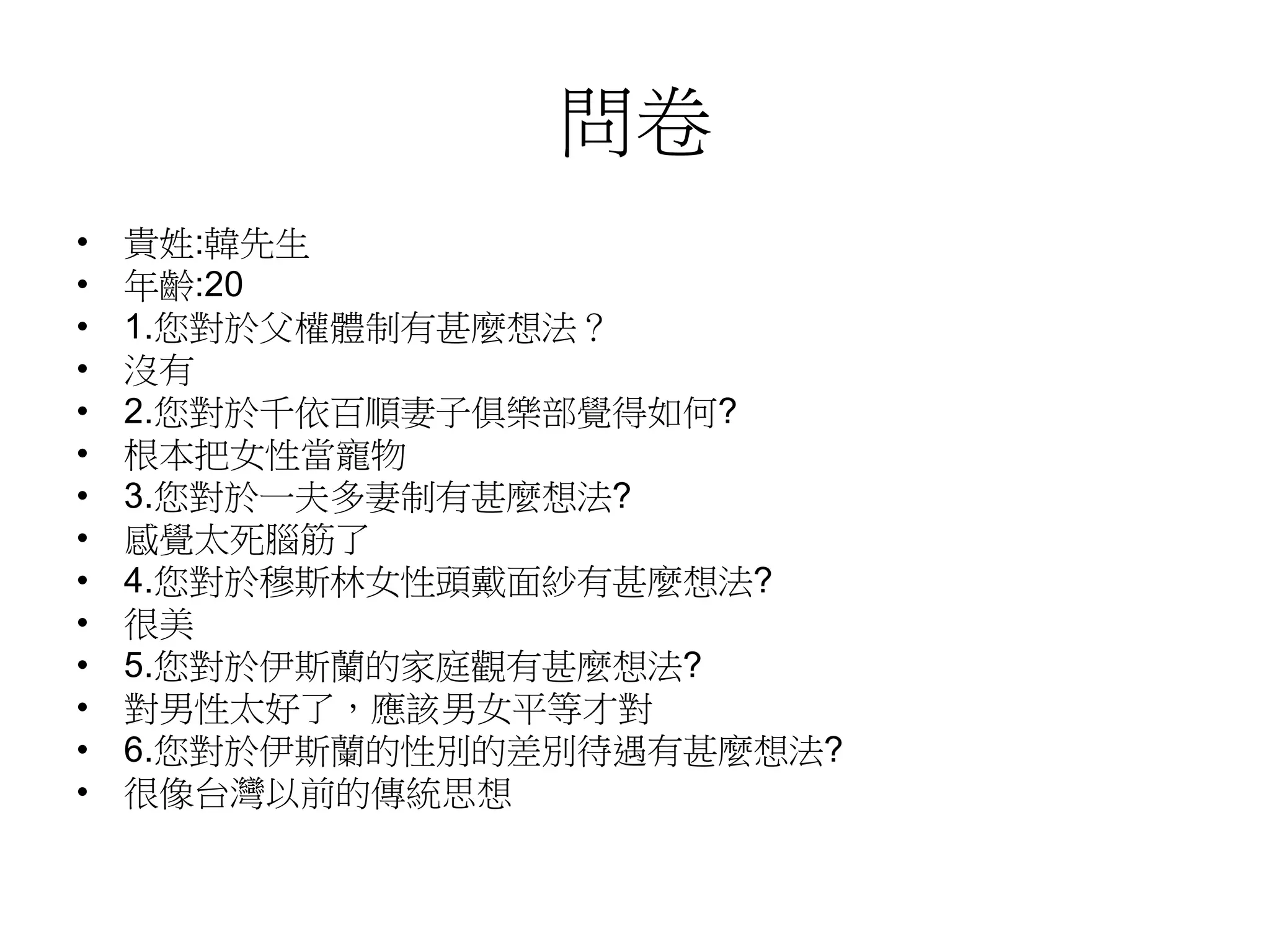 問卷
• 貴姓:韓先生
• 年齡:20
• 1.您對於父權體制有甚麼想法？
• 沒有
• 2.您對於千依百順妻子俱樂部覺得如何?
• 根本把女性當寵物
• 3.您對於一夫多妻制有甚麼想法?
• 感覺太死腦筋了
• 4.您對於穆斯林女性頭戴面紗有甚麼想法?
• 很美
• 5.您對於伊斯蘭的家庭觀有甚麼想法?
• 對男性太好了，應該男女平等才對
• 6.您對於伊斯蘭的性別的差別待遇有甚麼想法?
• 很像台灣以前的傳統思想
 