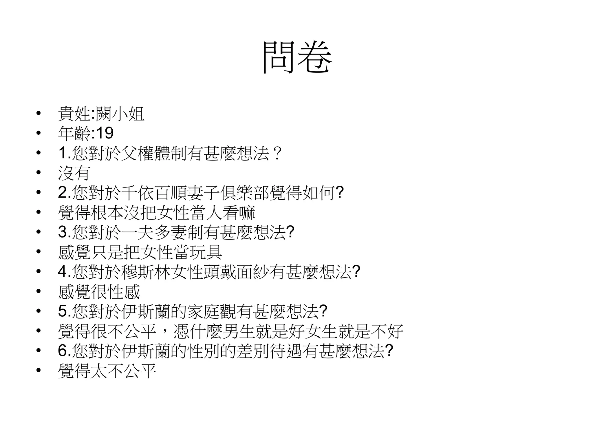 問卷
• 貴姓:闕小姐
• 年齡:19
• 1.您對於父權體制有甚麼想法？
• 沒有
• 2.您對於千依百順妻子俱樂部覺得如何?
• 覺得根本沒把女性當人看嘛
• 3.您對於一夫多妻制有甚麼想法?
• 感覺只是把女性當玩具
• 4.您對於穆斯林女性頭戴面紗有甚麼想法?
• 感覺很性感
• 5.您對於伊斯蘭的家庭觀有甚麼想法?
• 覺得很不公平，憑什麼男生就是好女生就是不好
• 6.您對於伊斯蘭的性別的差別待遇有甚麼想法?
• 覺得太不公平
 
