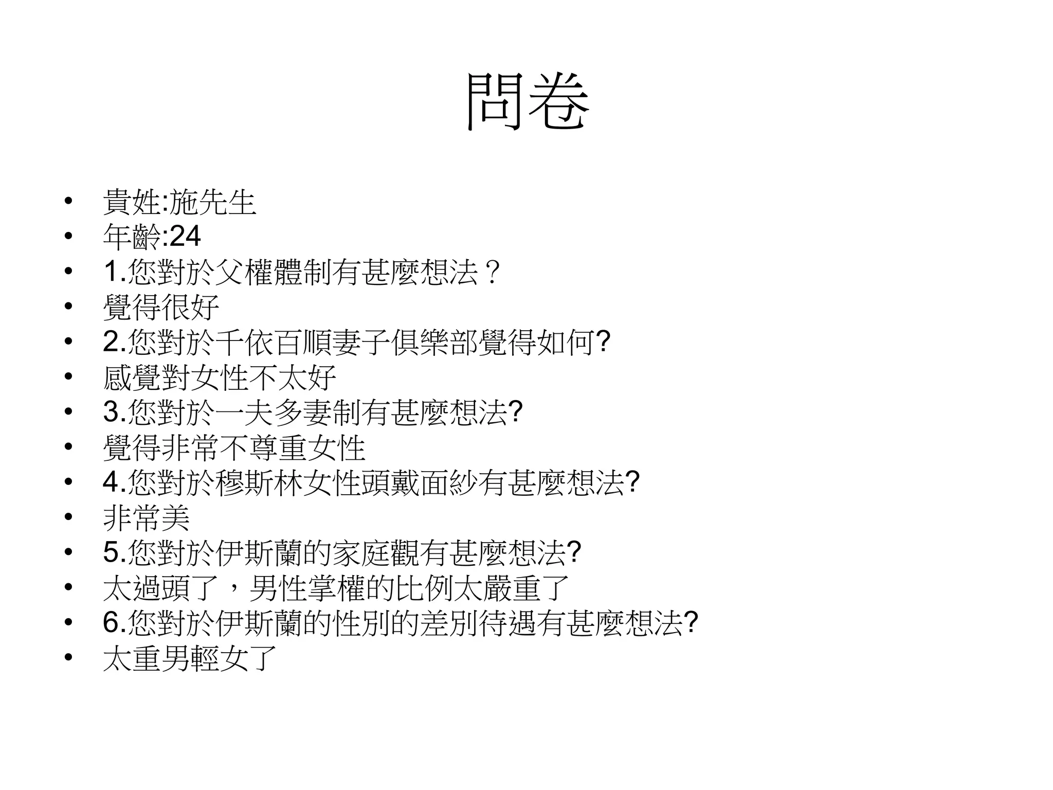 問卷
• 貴姓:施先生
• 年齡:24
• 1.您對於父權體制有甚麼想法？
• 覺得很好
• 2.您對於千依百順妻子俱樂部覺得如何?
• 感覺對女性不太好
• 3.您對於一夫多妻制有甚麼想法?
• 覺得非常不尊重女性
• 4.您對於穆斯林女性頭戴面紗有甚麼想法?
• 非常美
• 5.您對於伊斯蘭的家庭觀有甚麼想法?
• 太過頭了，男性掌權的比例太嚴重了
• 6.您對於伊斯蘭的性別的差別待遇有甚麼想法?
• 太重男輕女了
 