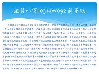 我們這組這門課的組題就是有關佛教的議題，然後這門課讓我知道很多佛教的事情，像以前
什麼八敬法或釋昭慧是什麼連名子都沒聽過，只知道佛教就是和尚或是慈悲為懷，但是上了這門
課讓我了解了八敬法是對女性的不平等，而八敬法，又名八重法、八尊法、八尊重法、八尊師法、
八敬戒、八尊敬法、八不可越法，當時為了這個還出現了抗議活動，但是還是沒有結論，所以我
覺得這個議題真的是很好，而且廢除八敬法這個證嚴法師也有參加，而現在問街上的人都跟以前
的我一樣不知道八敬法是何物，所以這門課真的很不錯可以讓我了解一些我從來不知道的事，而
它們提除廢除八敬法的理由，提出四點：1八敬法非佛說2. 佛制，小小戒可捨. 3.八敬法歧視女性，
違反現代世界倫理規範4. 八敬法雖可減少比丘尼傲慢心理，但會增長比丘傲慢心，我最贊同的是
第3點現在世界已經提倡男女平等，而佛教又提倡眾生平等，那既然是眾生平等那八敬法己經違犯
了佛教提倡的初衷，就像印順導師在《原始佛教聖典之集成》一書中首次對八敬法提出質疑，認
為它應該不是由釋迦牟尼所親自製定，因為它違反了佛陀「隨緣成制、隨犯制戒」的原則，而我
覺得這只是那些比丘想讓自己更有權為所創出的，我覺得這些都是可議繼續探討的。
組員心得10314W092 蔣承珉
 