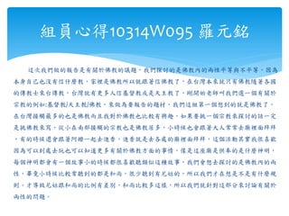 這次我們做的報告是有關於佛教的議題，我們探討的是佛教內的兩性平等與不平等，因為
本身自己也沒有信什麼教，家裡是佛教所以就跟著信佛教了，在台灣本來就只有佛教隨著各國
的傳教士來台傳教，台灣就有更多人信基督教或是天主教了，剛開始老師叫我們選一個有關於
宗教的例如:基督教/天主教/佛教，來做為要報告的題材，我們這組第一個想到的就是佛教了，
在台灣接觸最多的也是佛教而且我對於佛教也比較有興趣，如果要挑一個宗教來探討的話一定
是挑佛教來寫，從小在南部接觸的宗教也是佛教居多，小時候也會跟著大人常常去廟裡面拜拜
，有的時候還會跟著阿嬤一起去進香，進香就是去各處的廟裡面拜拜，這個活動其實我很喜歡
因為可以到處去玩也可以知道更多有關於佛教方面的事情，像是這座廟是供奉的是什麼神明，
每個神明都會有一個故事小的時候都很喜歡聽類似這種故事，我們會想去探討的是佛教內的兩
性，畢竟小時候比較常聽到的都是和尚，很少聽到有尼姑的，所以我們才在想是不是有什麼規
則，才導致尼姑跟和尚的比例有差別，和尚比較多這樣，所以我們就針對這部分來討論有關於
兩性的問題。
組員心得10314W095 羅元銘
 