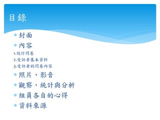 ∗ 封面
∗ 內容
1.設計問卷
2.受訪者基本資料
3.受訪者的問卷內容
∗ 照片、影音
∗ 觀察、統計與分析
∗ 組員各自的心得
∗ 資料來源
目錄
 