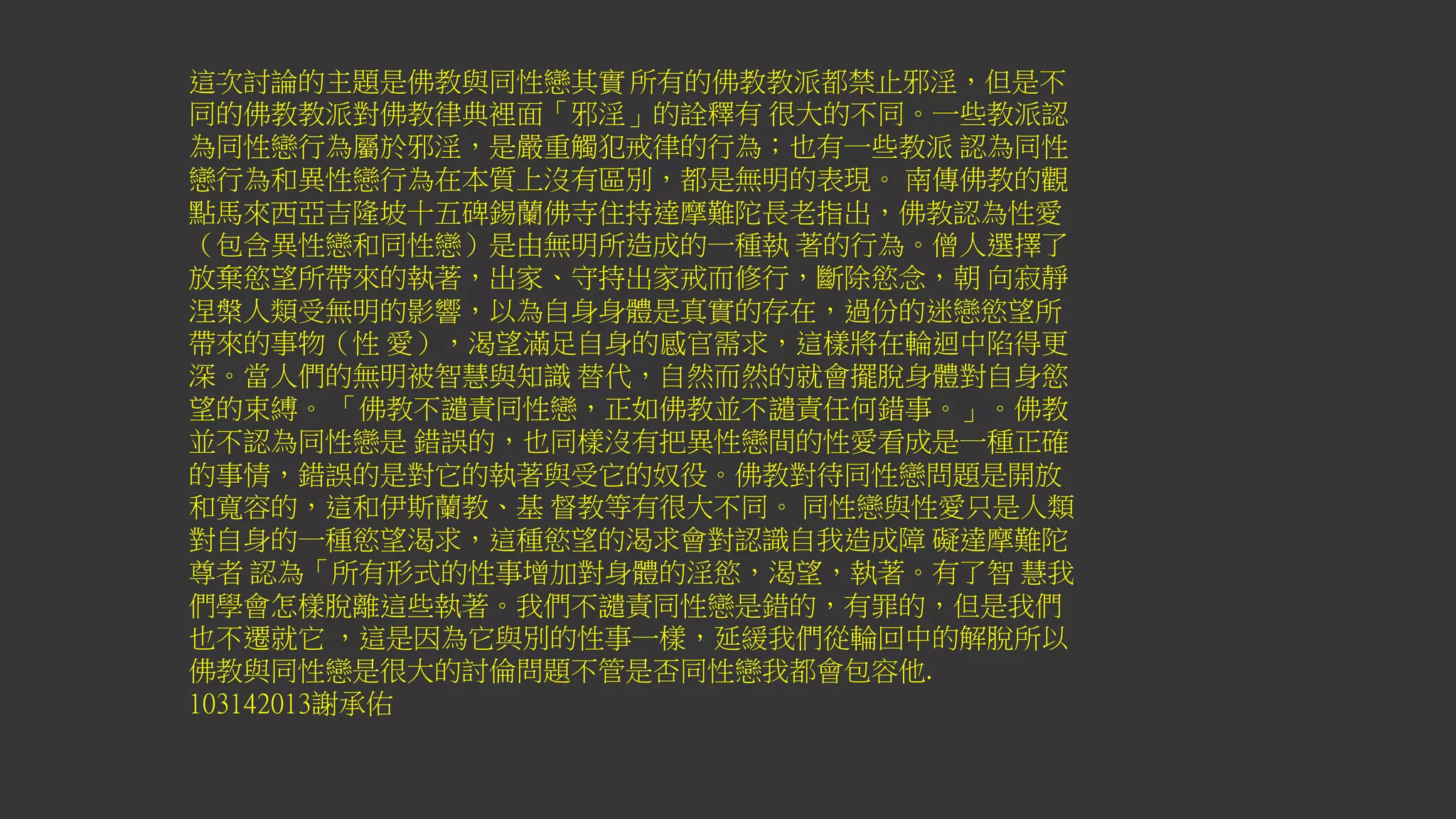 這次討論的主題是佛教與同性戀其實 所有的佛教教派都禁止邪淫，但是不
同的佛教教派對佛教律典裡面「邪淫」的詮釋有 很大的不同。一些教派認
為同性戀行為屬於邪淫，是嚴重觸犯戒律的行為；也有一些教派 認為同性
戀行為和異性戀行為在本質上沒有區別，都是無明的表現。 南傳佛教的觀
點馬來西亞吉隆坡十五碑錫蘭佛寺住持達摩難陀長老指出，佛教認為性愛
（包含異性戀和同性戀）是由無明所造成的一種執 著的行為。僧人選擇了
放棄慾望所帶來的執著，出家、守持出家戒而修行，斷除慾念，朝 向寂靜
涅槃人類受無明的影響，以為自身身體是真實的存在，過份的迷戀慾望所
帶來的事物（性 愛），渴望滿足自身的感官需求，這樣將在輪迴中陷得更
深。當人們的無明被智慧與知識 替代，自然而然的就會擺脫身體對自身慾
望的束縛。 「佛教不譴責同性戀，正如佛教並不譴責任何錯事。」。佛教
並不認為同性戀是 錯誤的，也同樣沒有把異性戀間的性愛看成是一種正確
的事情，錯誤的是對它的執著與受它的奴役。佛教對待同性戀問題是開放
和寬容的，這和伊斯蘭教、基 督教等有很大不同。 同性戀與性愛只是人類
對自身的一種慾望渴求，這種慾望的渴求會對認識自我造成障 礙達摩難陀
尊者 認為「所有形式的性事增加對身體的淫慾，渴望，執著。有了智 慧我
們學會怎樣脫離這些執著。我們不譴責同性戀是錯的，有罪的，但是我們
也不遷就它 ，這是因為它與別的性事一樣，延緩我們從輪回中的解脫所以
佛教與同性戀是很大的討倫問題不管是否同性戀我都會包容他.
103142013謝承佑
 