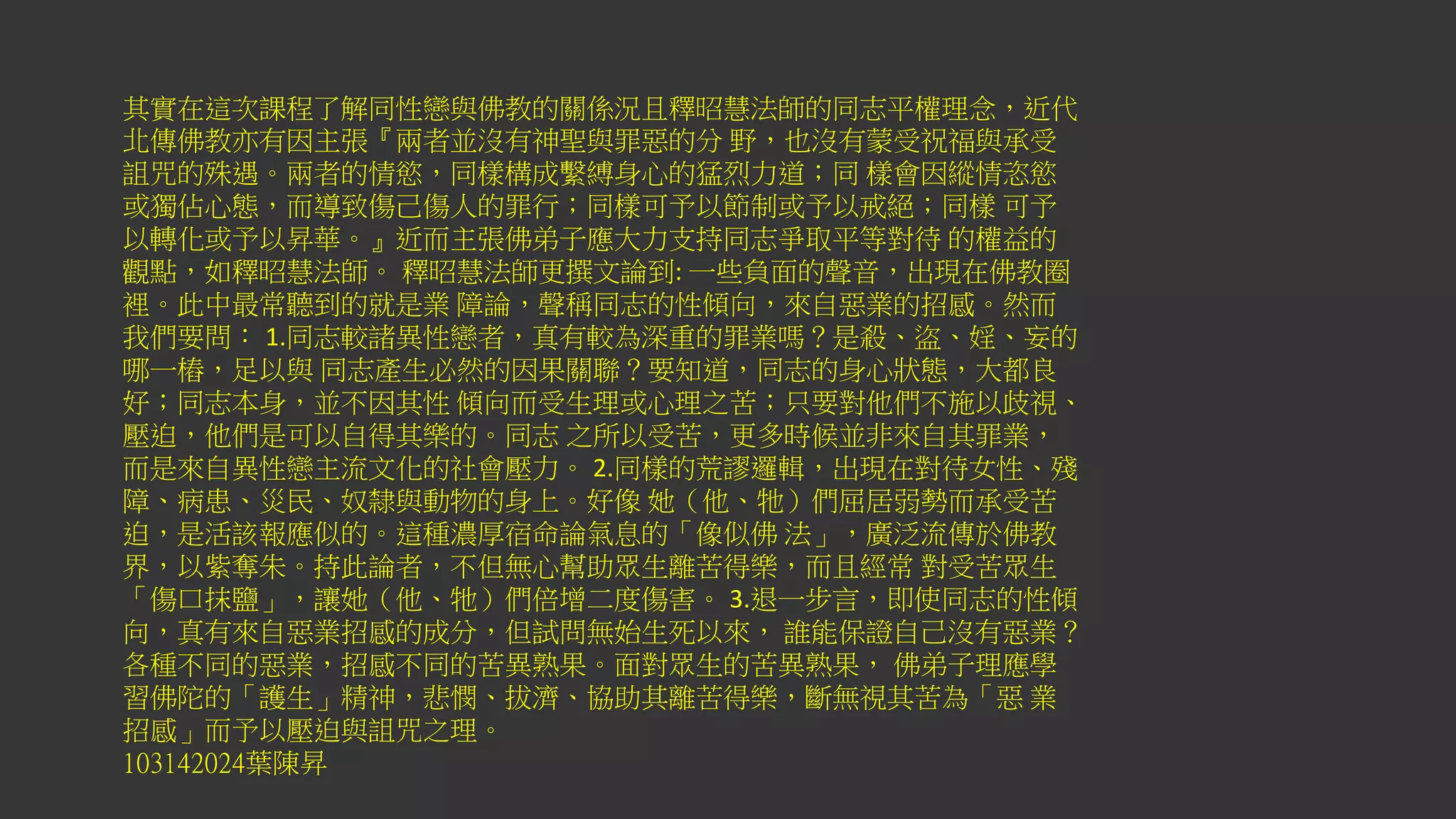 其實在這次課程了解同性戀與佛教的關係況且釋昭慧法師的同志平權理念，近代
北傳佛教亦有因主張『兩者並沒有神聖與罪惡的分 野，也沒有蒙受祝福與承受
詛咒的殊遇。兩者的情慾，同樣構成繫縛身心的猛烈力道；同 樣會因縱情恣慾
或獨佔心態，而導致傷己傷人的罪行；同樣可予以節制或予以戒絕；同樣 可予
以轉化或予以昇華。』近而主張佛弟子應大力支持同志爭取平等對待 的權益的
觀點，如釋昭慧法師。 釋昭慧法師更撰文論到: 一些負面的聲音，出現在佛教圈
裡。此中最常聽到的就是業 障論，聲稱同志的性傾向，來自惡業的招感。然而
我們要問： 1.同志較諸異性戀者，真有較為深重的罪業嗎？是殺、盜、婬、妄的
哪一樁，足以與 同志產生必然的因果關聯？要知道，同志的身心狀態，大都良
好；同志本身，並不因其性 傾向而受生理或心理之苦；只要對他們不施以歧視、
壓迫，他們是可以自得其樂的。同志 之所以受苦，更多時候並非來自其罪業，
而是來自異性戀主流文化的社會壓力。 2.同樣的荒謬邏輯，出現在對待女性、殘
障、病患、災民、奴隸與動物的身上。好像 她（他、牠）們屈居弱勢而承受苦
迫，是活該報應似的。這種濃厚宿命論氣息的「像似佛 法」，廣泛流傳於佛教
界，以紫奪朱。持此論者，不但無心幫助眾生離苦得樂，而且經常 對受苦眾生
「傷口抹鹽」，讓她（他、牠）們倍增二度傷害。 3.退一步言，即使同志的性傾
向，真有來自惡業招感的成分，但試問無始生死以來， 誰能保證自己沒有惡業？
各種不同的惡業，招感不同的苦異熟果。面對眾生的苦異熟果， 佛弟子理應學
習佛陀的「護生」精神，悲憫、拔濟、協助其離苦得樂，斷無視其苦為「惡 業
招感」而予以壓迫與詛咒之理。
103142024葉陳昇
 