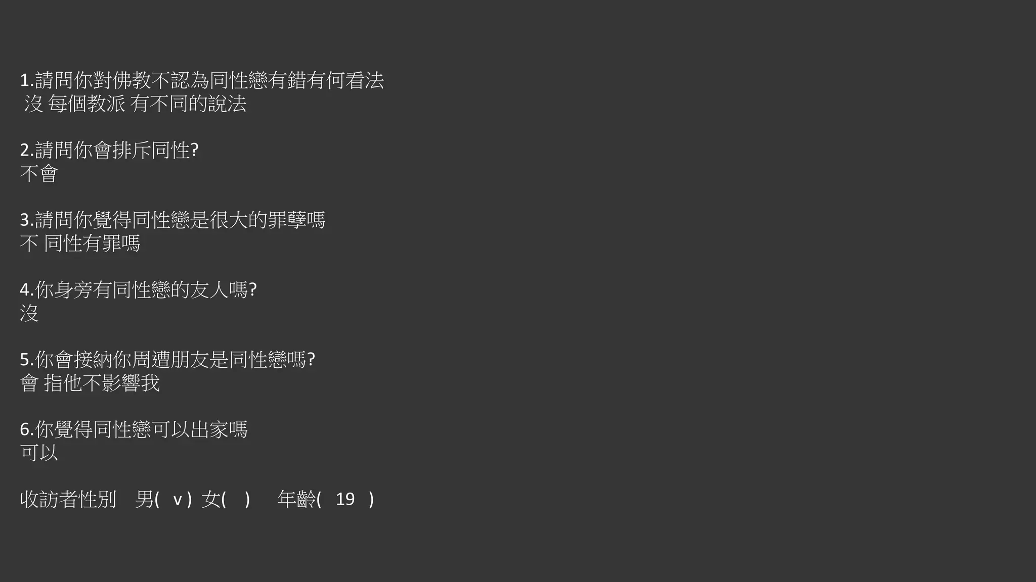 1.請問你對佛教不認為同性戀有錯有何看法
沒 每個教派 有不同的說法
2.請問你會排斥同性?
不會
3.請問你覺得同性戀是很大的罪孽嗎
不 同性有罪嗎
4.你身旁有同性戀的友人嗎?
沒
5.你會接納你周遭朋友是同性戀嗎?
會 指他不影響我
6.你覺得同性戀可以出家嗎
可以
收訪者性別 男( v ) 女( ) 年齡( 19 )
 