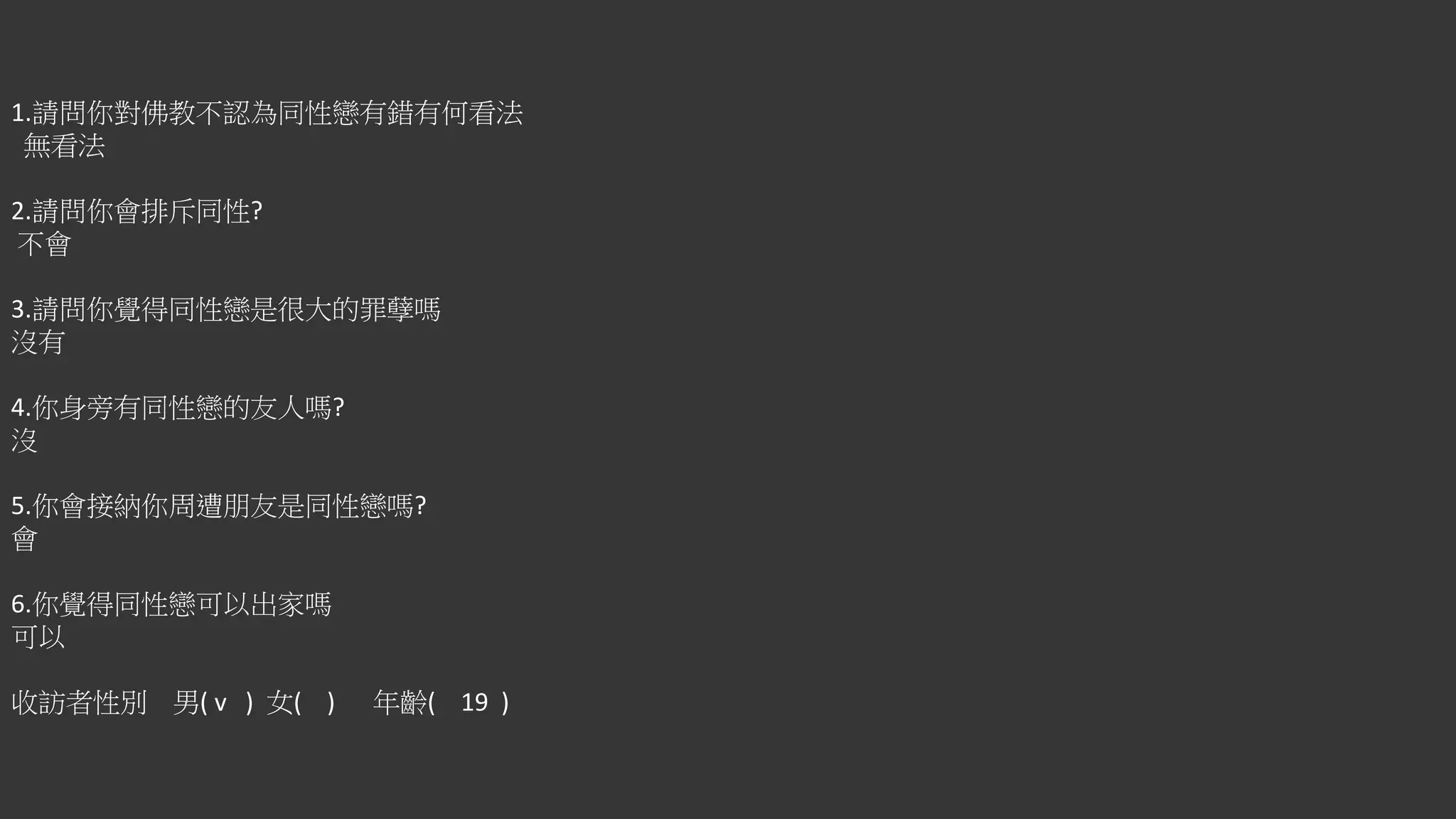 1.請問你對佛教不認為同性戀有錯有何看法
無看法
2.請問你會排斥同性?
不會
3.請問你覺得同性戀是很大的罪孽嗎
沒有
4.你身旁有同性戀的友人嗎?
沒
5.你會接納你周遭朋友是同性戀嗎?
會
6.你覺得同性戀可以出家嗎
可以
收訪者性別 男( v ) 女( ) 年齡( 19 )
 