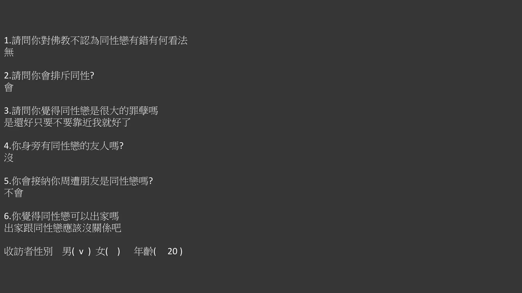 1.請問你對佛教不認為同性戀有錯有何看法
無
2.請問你會排斥同性?
會
3.請問你覺得同性戀是很大的罪孽嗎
是還好只要不要靠近我就好了
4.你身旁有同性戀的友人嗎?
沒
5.你會接納你周遭朋友是同性戀嗎?
不會
6.你覺得同性戀可以出家嗎
出家跟同性戀應該沒關係吧
收訪者性別 男( v ) 女( ) 年齡( 20 )
 