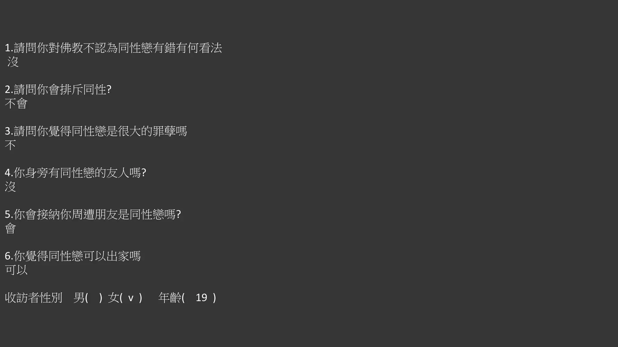 1.請問你對佛教不認為同性戀有錯有何看法
沒
2.請問你會排斥同性?
不會
3.請問你覺得同性戀是很大的罪孽嗎
不
4.你身旁有同性戀的友人嗎?
沒
5.你會接納你周遭朋友是同性戀嗎?
會
6.你覺得同性戀可以出家嗎
可以
收訪者性別 男( ) 女( v ) 年齡( 19 )
 