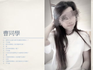 曹同學
Ｑ：請問你知道何謂伊斯蘭教榮譽殺人？
Ａ：不知道
Ｑ：對於榮譽殺人是否覺得荒唐？
Ａ：是
Ｑ：您同意榮譽殺人嗎？
Ａ：不同意
Ｑ：以您的認知請問此行為算是犯罪嗎？
Ａ：算
Ｑ：您覺得榮譽殺人有榮譽可言嗎？
Ａ：沒有
Ｑ：您覺得榮譽殺人是否會發生於我國？
Ａ：不可能
 