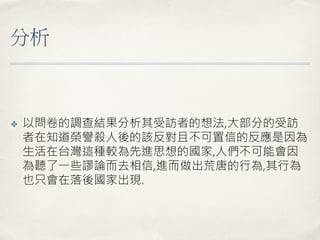 分析
✤ 以問卷的調查結果分析其受訪者的想法,大部分的受訪
者在知道榮譽殺人後的該反對且不可置信的反應是因為
生活在台灣這種較為先進思想的國家,人們不可能會因
為聽了一些謬論而去相信,進而做出荒唐的行為,其行為
也只會在落後國家出現.
 