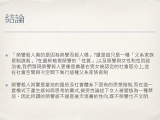 結論
✤ 「榮譽殺人真的是因為榮譽而殺人嗎」?還是這只是一種「父系家族
長制謀殺」?在重新檢視榮譽的「性質」,以及榮譽與女性和性別政
治後,我們發現榮譽殺人更像是奠基在男女被認定的社會區分上,並
在社會空間與次空間下執行這種父系家族長制
✤ 榮譽殺人其實是當地的風俗及社會體系下固有的思想箝制,而在這一
套模式下產生感知與思考的圖式,接受性論述下女人被塑造為一種禁
忌。因此所謂的榮譽感不過是後天培養的性向,既不榮譽也不文明.
 