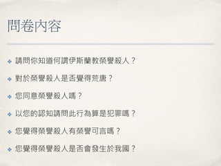 問卷內容
✤ 請問你知道何謂伊斯蘭教榮譽殺人？
✤ 對於榮譽殺人是否覺得荒唐？
✤ 您同意榮譽殺人嗎？
✤ 以您的認知請問此行為算是犯罪嗎？
✤ 您覺得榮譽殺人有榮譽可言嗎？
✤ 您覺得榮譽殺人是否會發生於我國？
 